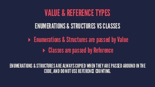 VALUE & REFERENCE TYPES 
ENUMERATIONS & STRUCTURES VS CLASSES 
▸ Enumerations & Structures are passed by Value 
▸ Classes are passed by Reference 
ENUMERATIONS & STRUCTURES ARE ALWAYS COPIED WHEN THEY ARE PASSED AROUND IN THE 
CODE, AND DO NOT USE REFERENCE COUNTING. 
 