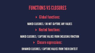 FUNCTIONS VS CLOSURES 
▸ Global functions: 
NAMED CLOSURES / DO NOT CAPTURE ANY VALUES 
▸ Nested functions: 
NAMED CLOSURES / CAPTURE VALUES FROM ENCLOSING FUNCTION 
▸ Closure expressions: 
UNNAMED CLOSURES / CAPTURE VALUES FROM THEIR CONTEXT 
 