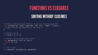 FUNCTIONS VS CLOSURES 
SORTING WITHOUT CLOSURES 
// define a function which takes an array and a sorting algorithm 
func sorted(array: [Int], algorithm: (Int, Int) -> Bool) -> [Int] { 
/* apply the sorting algorithm to the array */ 
} 
// define an array 
let array = [1, 2, 3] 
// define a sorting algorithm funtion 
func backwards(i1: Int, i2: Int) { 
return i1 > i2 
} 
// call sorted 
var reversed = sorted(array, backwards) 
 