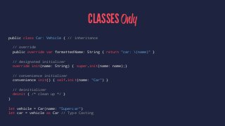 CLASSES Only 
public class Car: Vehicle { // inheritance 
// override 
public override var formattedName: String { return "car: (name)" } 
// designated initializer 
override init(name: String) { super.init(name: name);} 
// convenience initializer 
convenience init() { self.init(name: "Car") } 
// deinitializer 
deinit { /* clean up */ } 
} 
let vehicle = Car(name: "Supercar") 
let car = vehicle as Car // Type Casting 
 