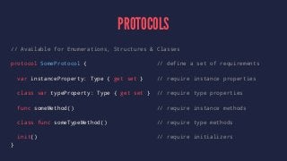 PROTOCOLS 
// Available for Enumerations, Structures & Classes 
protocol SomeProtocol { // define a set of requirements 
var instanceProperty: Type { get set } // require instance properties 
class var typeProperty: Type { get set } // require type properties 
func someMethod() // require instance methods 
class func someTypeMethod() // require type methods 
init() // require initializers 
} 
 