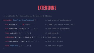EXTENSIONS 
// Available for Enumerations, Structures & Classes 
extension SomeType: SomeProtocol { // add protocol conformance 
var stored = 1 // ❌ ERROR !!! // CANNOT add store properties ! 
var computed: String { /* ... */ } // add computed properties 
func method() { /* ... */ } // add methods 
subscript(i: Int) -> String { /* ... */ } // add subscripts 
init(parameter: Type) { /* ... */ } // add initializers 
enum SomeEnum { /* ... */ } // add nested types 
} 
 