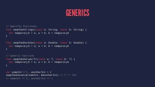 GENERICS 
// Specific Functions 
func swapTwoStrings(inout a: String, inout b: String) { 
let temporaryA = a; a = b; b = temporaryA 
} 
func swapTwoDoubles(inout a: Double, inout b: Double) { 
let temporaryA = a; a = b; b = temporaryA 
} 
// Generic Function 
func swapTwoValues<T>(inout a: T, inout b: T) { 
let temporaryA = a; a = b; b = temporaryA 
} 
var someInt = 1, anotherInt = 2 
swapTwoValues(&someInt, &anotherInt) // T == Int 
// someInt == 2, anotherInt == 1 
 