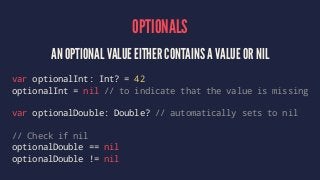 OPTIONALS 
AN OPTIONAL VALUE EITHER CONTAINS A VALUE OR NIL 
var optionalInt: Int? = 42 
optionalInt = nil // to indicate that the value is missing 
var optionalDouble: Double? // automatically sets to nil 
// Check if nil 
optionalDouble == nil 
optionalDouble != nil 
 