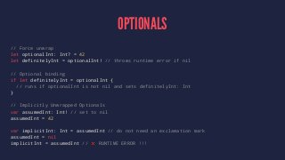 OPTIONALS 
// Force unwrap 
let optionalInt: Int? = 42 
let definitelyInt = optionalInt! // throws runtime error if nil 
// Optional binding 
if let definitelyInt = optionalInt { 
// runs if optionalInt is not nil and sets definitelyInt: Int 
} 
// Implicitly Unwrapped Optionals 
var assumedInt: Int! // set to nil 
assumedInt = 42 
var implicitInt: Int = assumedInt // do not need an exclamation mark 
assumedInt = nil 
implicitInt = assumedInt // ❌ RUNTIME ERROR !!! 
 