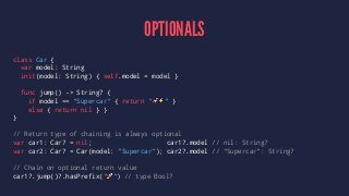 OPTIONALS 
class Car { 
var model: String 
init(model: String) { self.model = model } 
func jump() -> String? { 
if model == "Supercar" { return "!⚡️" } 
else { return nil } } 
} 
// Return type of chaining is always optional 
var car1: Car? = nil; car1?.model // nil: String? 
var car2: Car? = Car(model: "Supercar"); car2?.model // "Supercar": String? 
// Chain on optional return value 
car1?.jump()?.hasPrefix("!") // type Bool? 
 