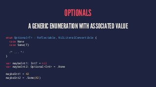 OPTIONALS 
A GENERIC ENUMERATION WITH ASSOCIATED VALUE 
enum Optional<T> : Reflectable, NilLiteralConvertible { 
case None 
case Some(T) 
/* ... */ 
} 
var maybeInt1: Int? = nil 
var maybeInt2: Optional<Int> = .None 
maybeInt1 = 42 
maybeInt2 = .Some(42) 
 