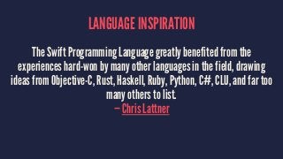 LANGUAGE INSPIRATION 
The Swift Programming Language greatly benefited from the 
experiences hard-won by many other languages in the field, drawing 
ideas from Objective-C, Rust, Haskell, Ruby, Python, C#, CLU, and far too 
many others to list. 
— Chris Lattner 
 