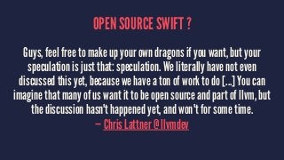 OPEN SOURCE SWIFT ? 
Guys, feel free to make up your own dragons if you want, but your 
speculation is just that: speculat...