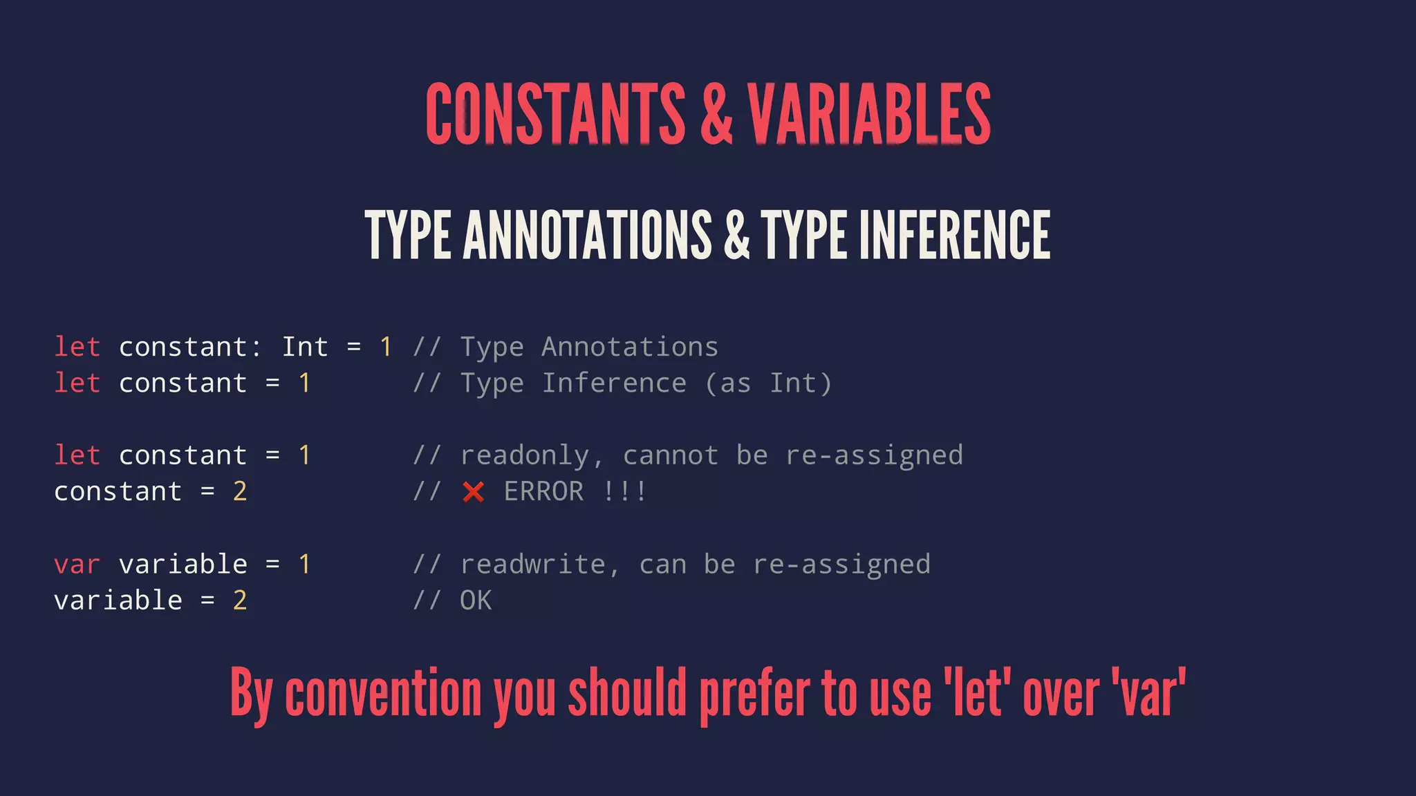 CONSTANTS & VARIABLES 
TYPE ANNOTATIONS & TYPE INFERENCE 
let constant: Int = 1 // Type Annotations 
let constant = 1 // Type Inference (as Int) 
let constant = 1 // readonly, cannot be re-assigned 
constant = 2 // ❌ ERROR !!! 
var variable = 1 // readwrite, can be re-assigned 
variable = 2 // OK 
By convention you should prefer to use 'let' over 'var' 
 