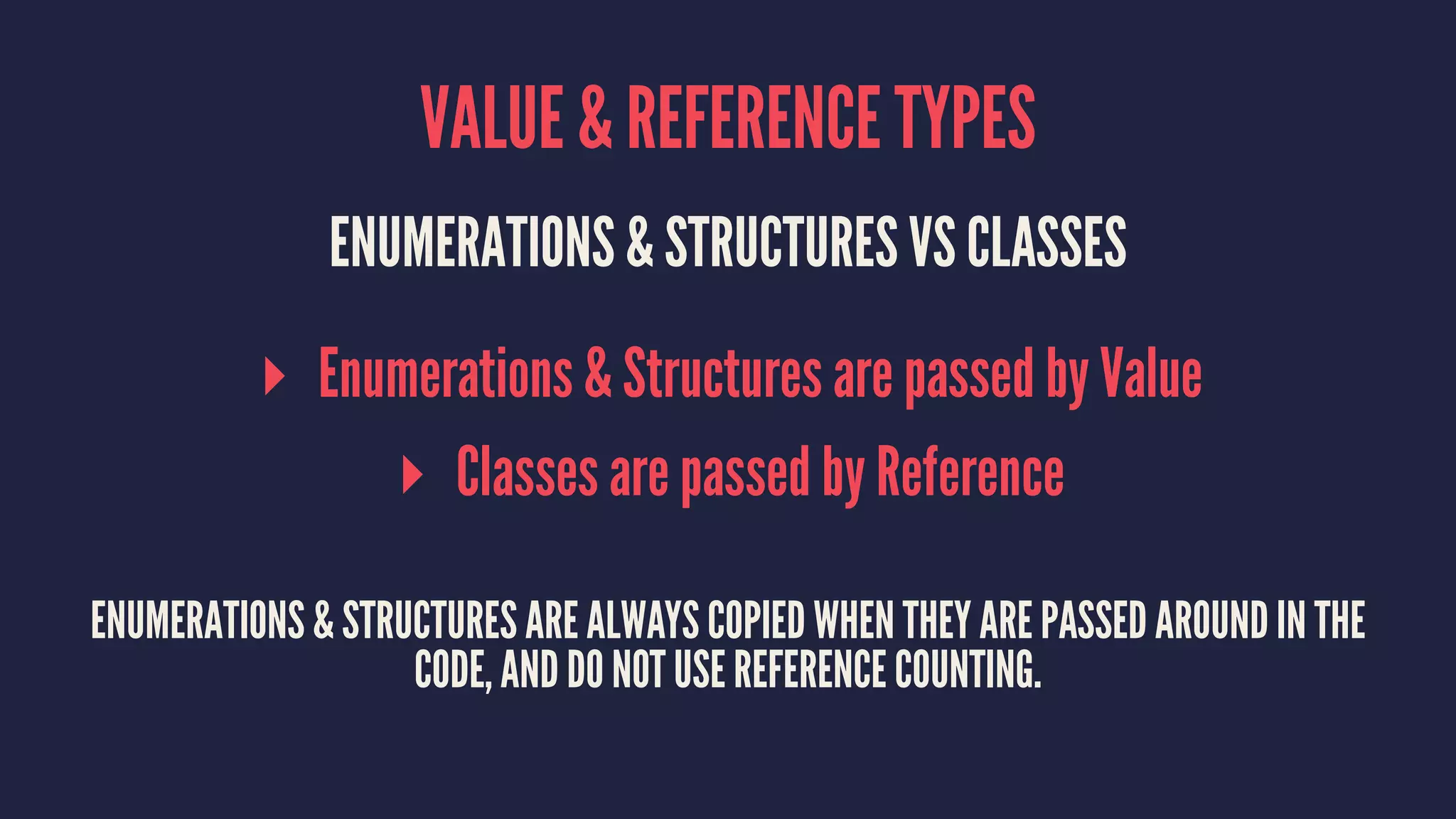 VALUE & REFERENCE TYPES 
ENUMERATIONS & STRUCTURES VS CLASSES 
▸ Enumerations & Structures are passed by Value 
▸ Classes are passed by Reference 
ENUMERATIONS & STRUCTURES ARE ALWAYS COPIED WHEN THEY ARE PASSED AROUND IN THE 
CODE, AND DO NOT USE REFERENCE COUNTING. 
 