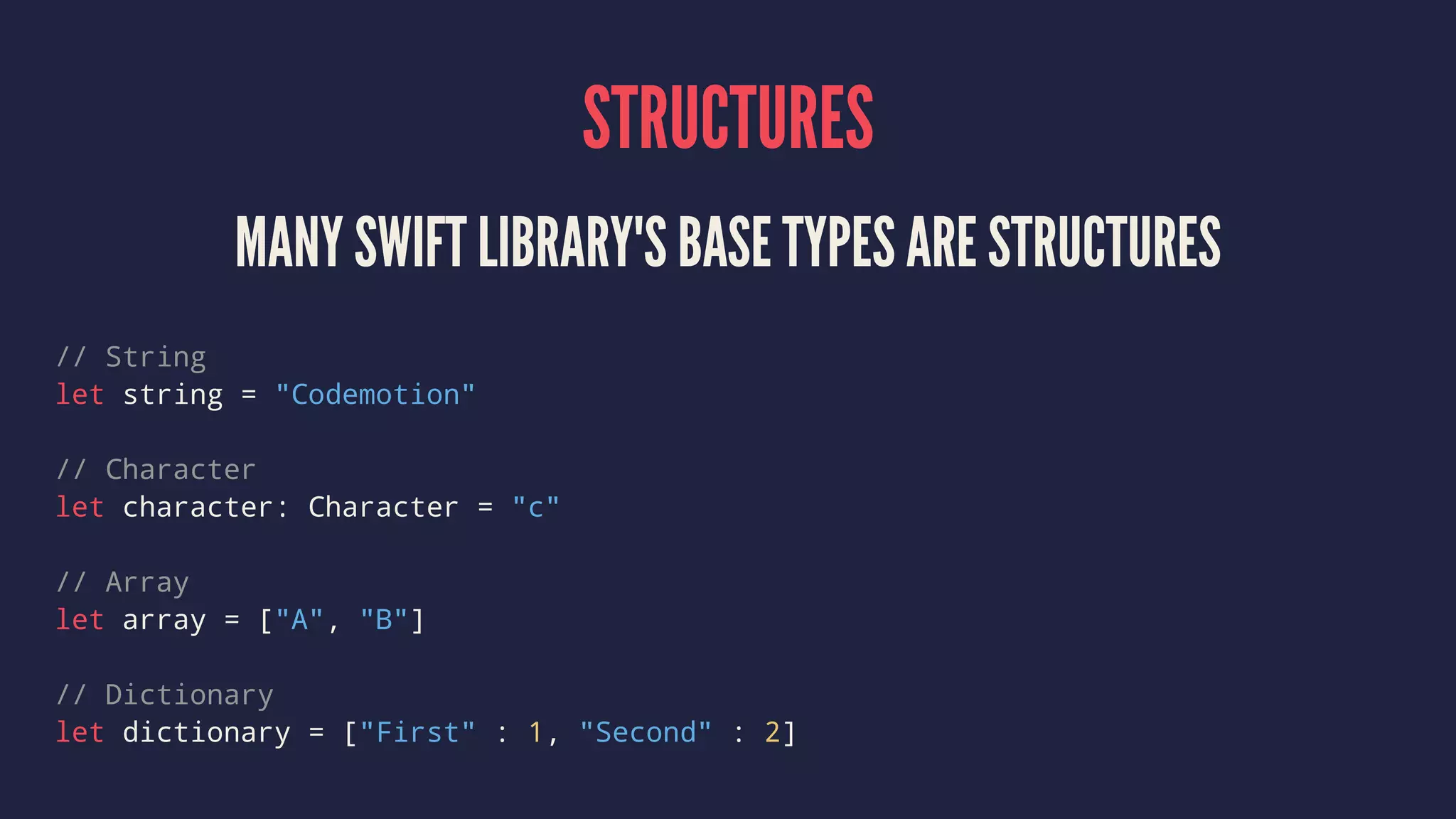 STRUCTURES 
MANY SWIFT LIBRARY'S BASE TYPES ARE STRUCTURES 
// String 
let string = "Codemotion" 
// Character 
let character: Character = "c" 
// Array 
let array = ["A", "B"] 
// Dictionary 
let dictionary = ["First" : 1, "Second" : 2] 
 
