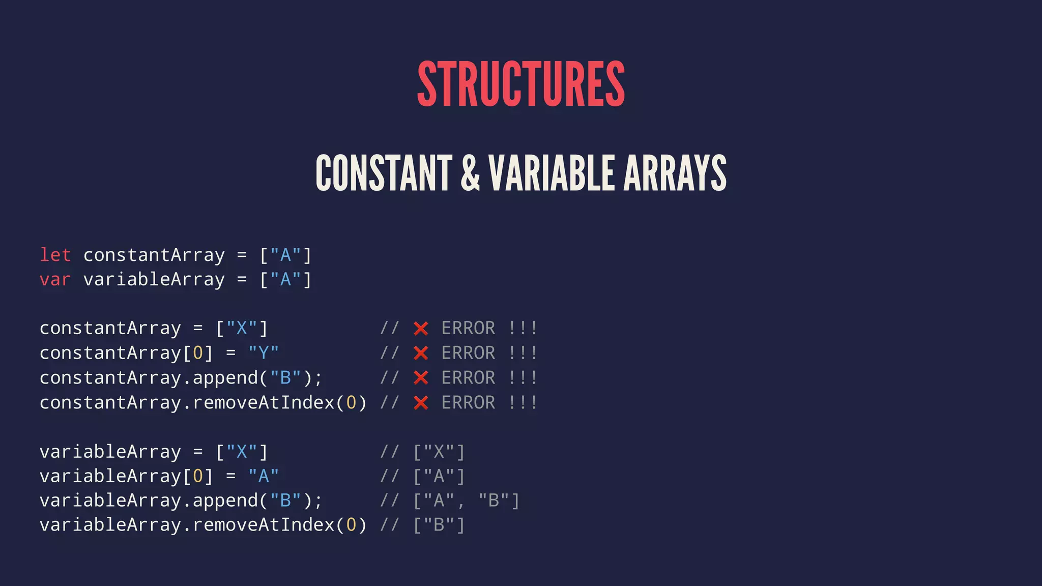 STRUCTURES 
CONSTANT & VARIABLE ARRAYS 
let constantArray = ["A"] 
var variableArray = ["A"] 
constantArray = ["X"] // ❌ ERROR !!! 
constantArray[0] = "Y" // ❌ ERROR !!! 
constantArray.append("B"); // ❌ ERROR !!! 
constantArray.removeAtIndex(0) // ❌ ERROR !!! 
variableArray = ["X"] // ["X"] 
variableArray[0] = "A" // ["A"] 
variableArray.append("B"); // ["A", "B"] 
variableArray.removeAtIndex(0) // ["B"] 
 