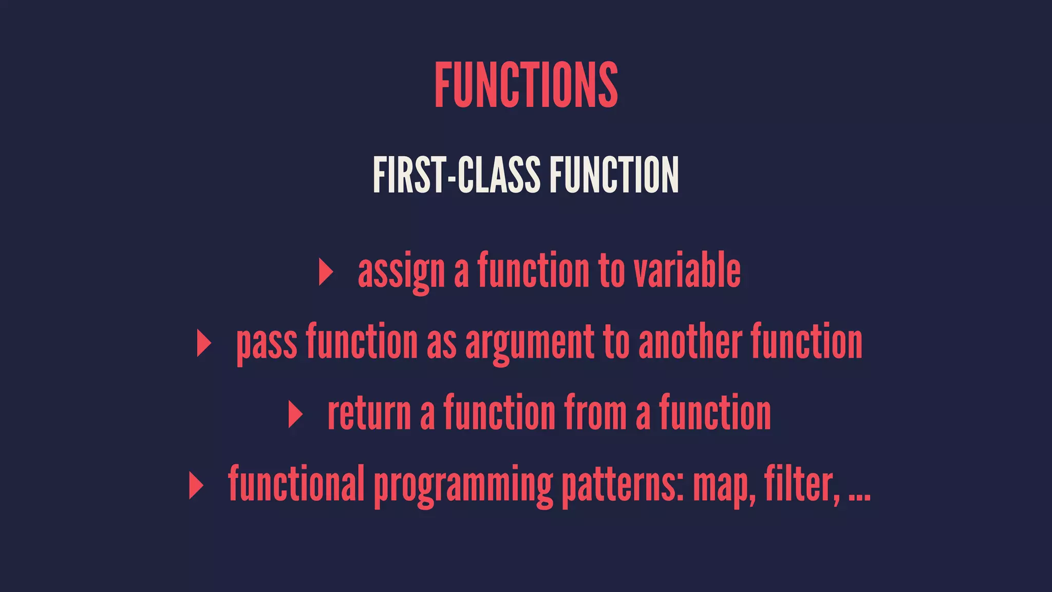 FUNCTIONS 
FIRST-CLASS FUNCTION 
▸ assign a function to variable 
▸ pass function as argument to another function 
▸ return a function from a function 
▸ functional programming patterns: map, filter, ... 
 