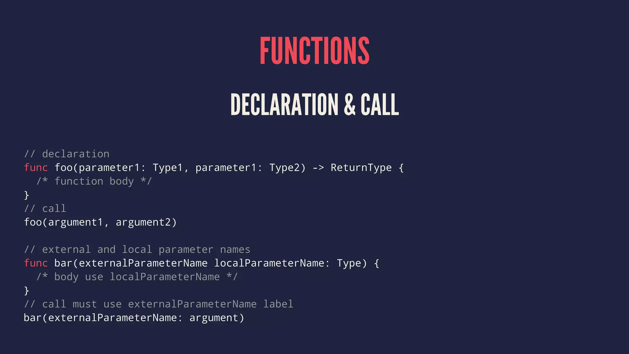 FUNCTIONS 
DECLARATION & CALL 
// declaration 
func foo(parameter1: Type1, parameter1: Type2) -> ReturnType { 
/* function body */ 
} 
// call 
foo(argument1, argument2) 
// external and local parameter names 
func bar(externalParameterName localParameterName: Type) { 
/* body use localParameterName */ 
} 
// call must use externalParameterName label 
bar(externalParameterName: argument) 
 
