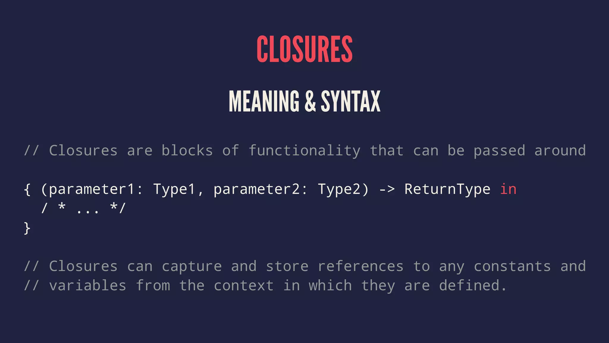 CLOSURES 
MEANING & SYNTAX 
// Closures are blocks of functionality that can be passed around 
{ (parameter1: Type1, parameter2: Type2) -> ReturnType in 
/ * ... */ 
} 
// Closures can capture and store references to any constants and 
// variables from the context in which they are defined. 
 