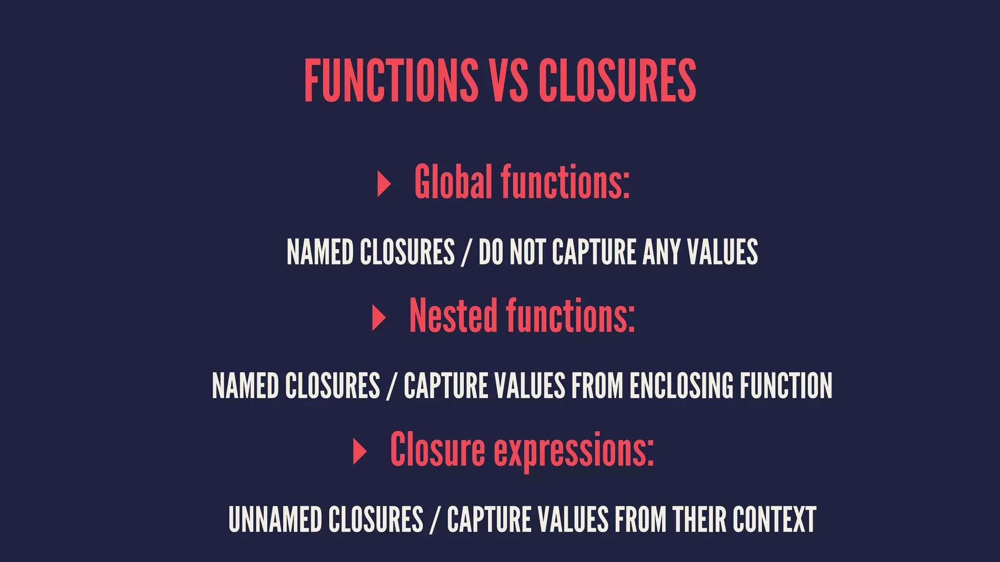 FUNCTIONS VS CLOSURES 
▸ Global functions: 
NAMED CLOSURES / DO NOT CAPTURE ANY VALUES 
▸ Nested functions: 
NAMED CLOSURES / CAPTURE VALUES FROM ENCLOSING FUNCTION 
▸ Closure expressions: 
UNNAMED CLOSURES / CAPTURE VALUES FROM THEIR CONTEXT 
 