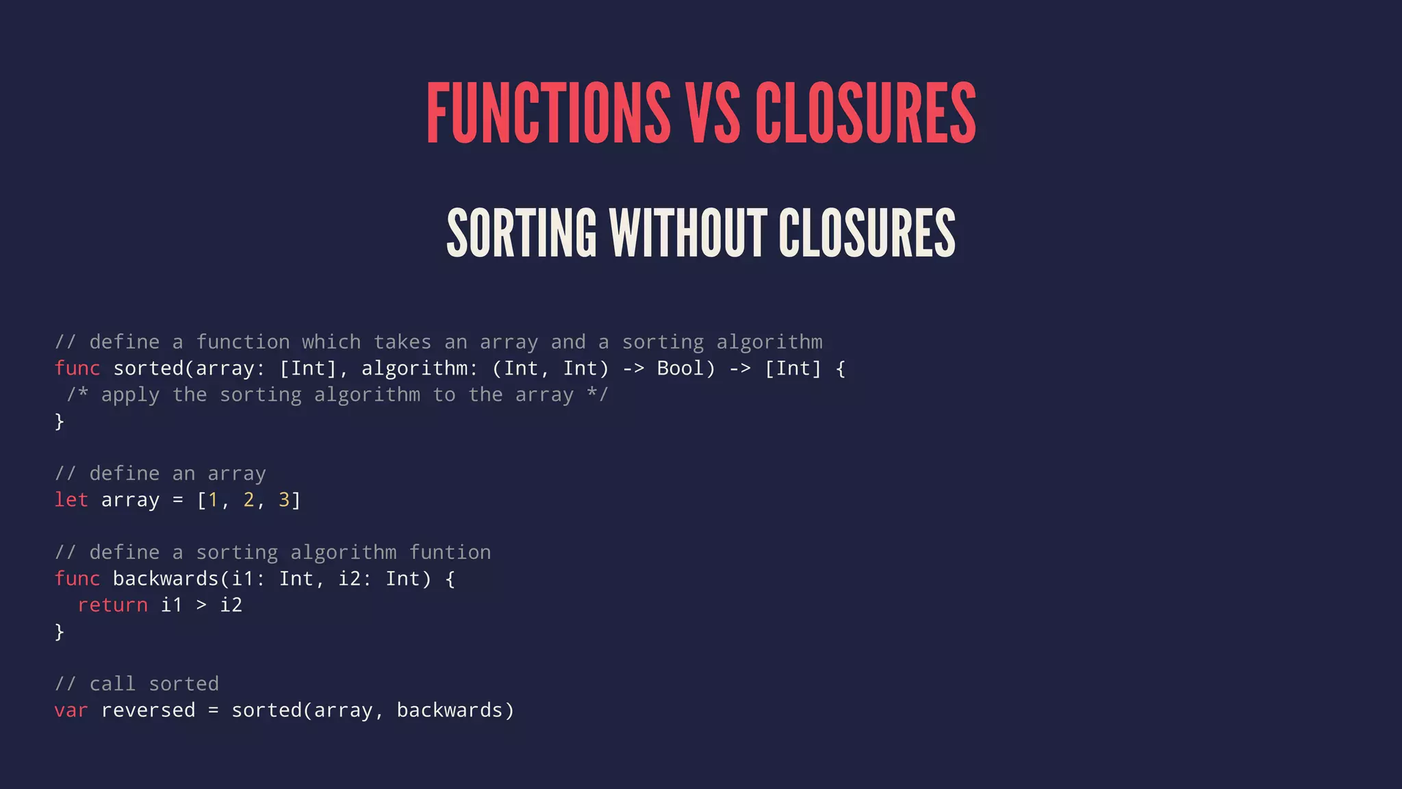 FUNCTIONS VS CLOSURES 
SORTING WITHOUT CLOSURES 
// define a function which takes an array and a sorting algorithm 
func sorted(array: [Int], algorithm: (Int, Int) -> Bool) -> [Int] { 
/* apply the sorting algorithm to the array */ 
} 
// define an array 
let array = [1, 2, 3] 
// define a sorting algorithm funtion 
func backwards(i1: Int, i2: Int) { 
return i1 > i2 
} 
// call sorted 
var reversed = sorted(array, backwards) 
 