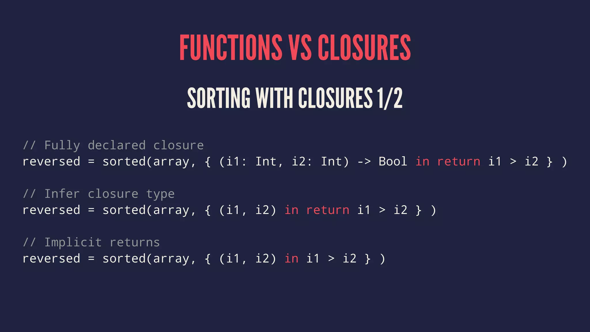 FUNCTIONS VS CLOSURES 
SORTING WITH CLOSURES 1/2 
// Fully declared closure 
reversed = sorted(array, { (i1: Int, i2: Int) -> Bool in return i1 > i2 } ) 
// Infer closure type 
reversed = sorted(array, { (i1, i2) in return i1 > i2 } ) 
// Implicit returns 
reversed = sorted(array, { (i1, i2) in i1 > i2 } ) 
 