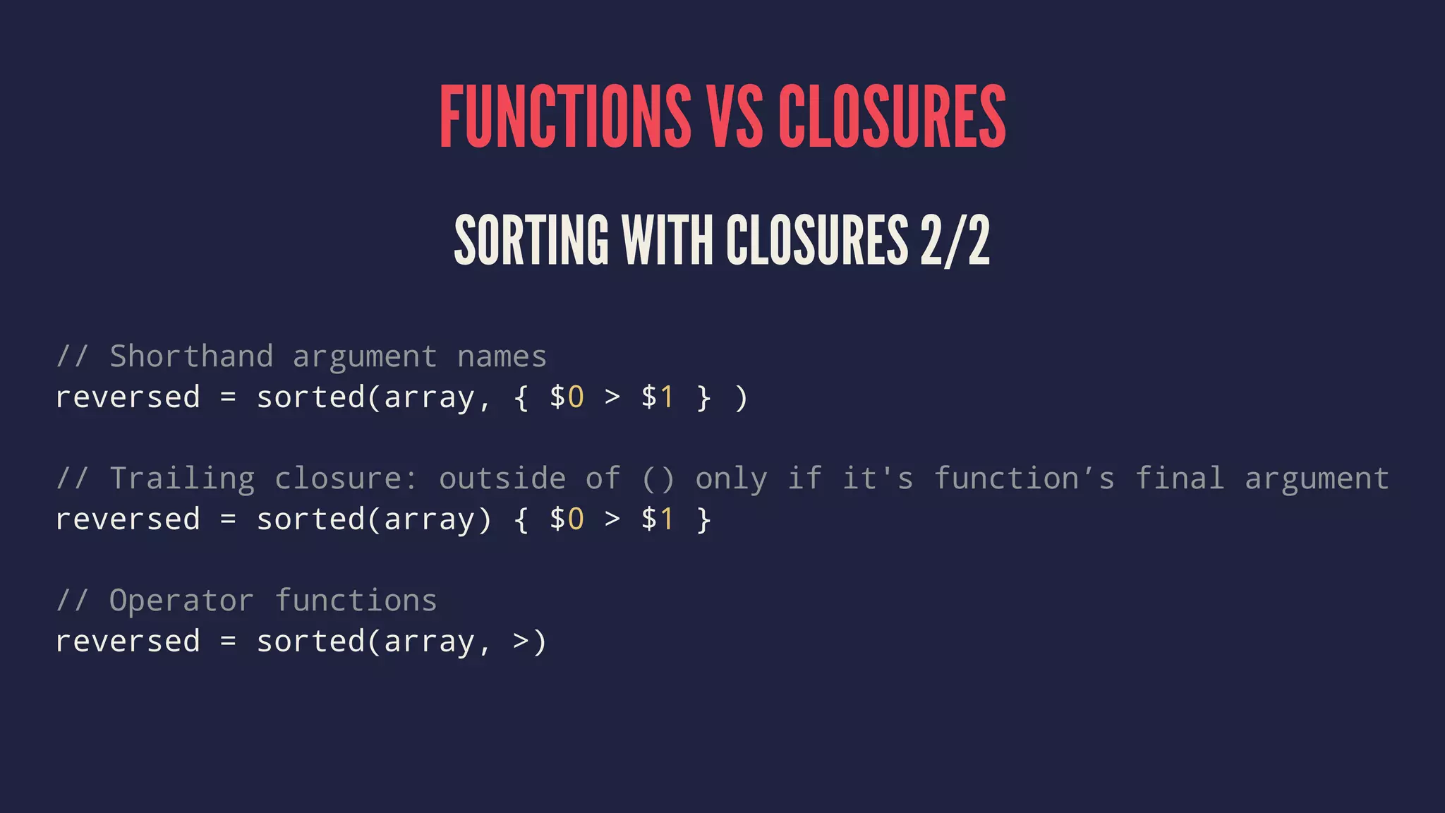 FUNCTIONS VS CLOSURES 
SORTING WITH CLOSURES 2/2 
// Shorthand argument names 
reversed = sorted(array, { $0 > $1 } ) 
// Trailing closure: outside of () only if it's function’s final argument 
reversed = sorted(array) { $0 > $1 } 
// Operator functions 
reversed = sorted(array, >) 
 