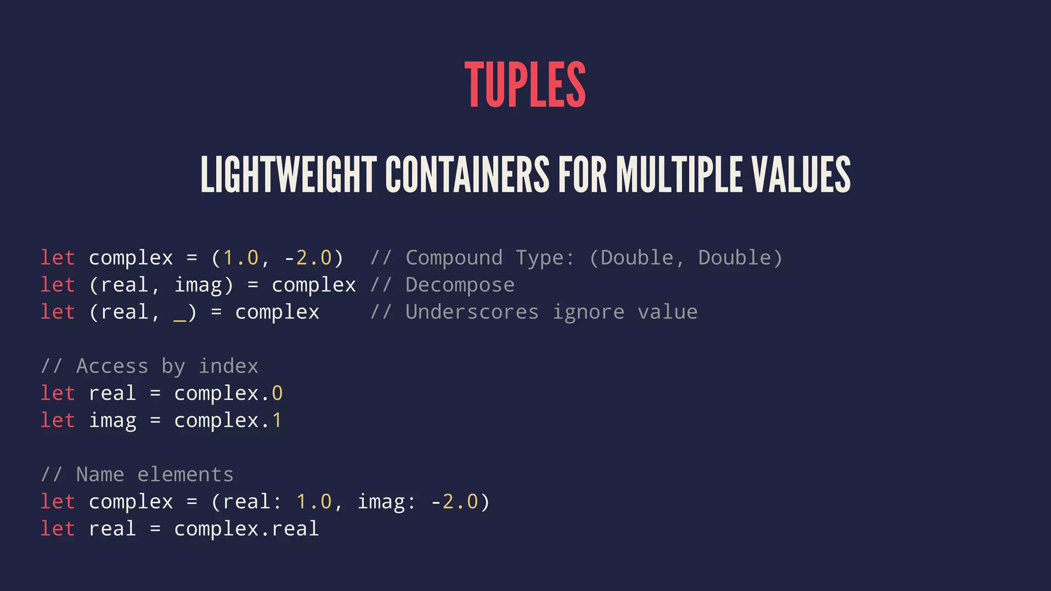 TUPLES 
LIGHTWEIGHT CONTAINERS FOR MULTIPLE VALUES 
let complex = (1.0, -2.0) // Compound Type: (Double, Double) 
let (real, imag) = complex // Decompose 
let (real, _) = complex // Underscores ignore value 
// Access by index 
let real = complex.0 
let imag = complex.1 
// Name elements 
let complex = (real: 1.0, imag: -2.0) 
let real = complex.real 
 