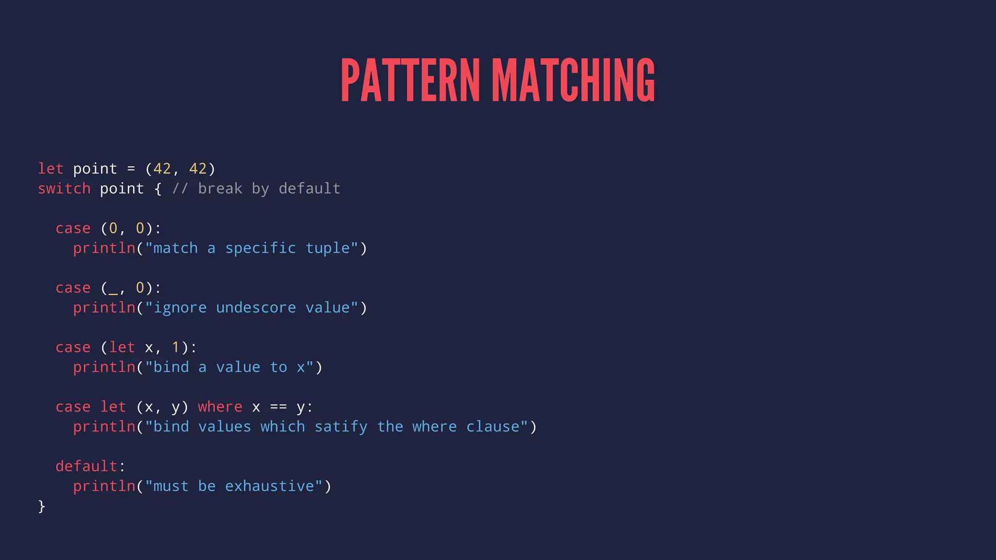 PATTERN MATCHING 
let point = (42, 42) 
switch point { // break by default 
case (0, 0): 
println("match a specific tuple") 
case (_, 0): 
println("ignore undescore value") 
case (let x, 1): 
println("bind a value to x") 
case let (x, y) where x == y: 
println("bind values which satify the where clause") 
default: 
println("must be exhaustive") 
} 
 