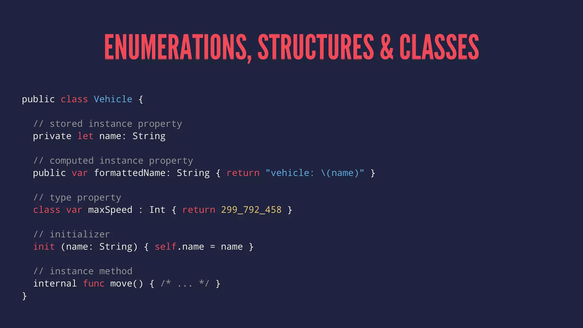 ENUMERATIONS, STRUCTURES & CLASSES 
public class Vehicle { 
// stored instance property 
private let name: String 
// computed instance property 
public var formattedName: String { return "vehicle: (name)" } 
// type property 
class var maxSpeed : Int { return 299_792_458 } 
// initializer 
init (name: String) { self.name = name } 
// instance method 
internal func move() { /* ... */ } 
} 
 