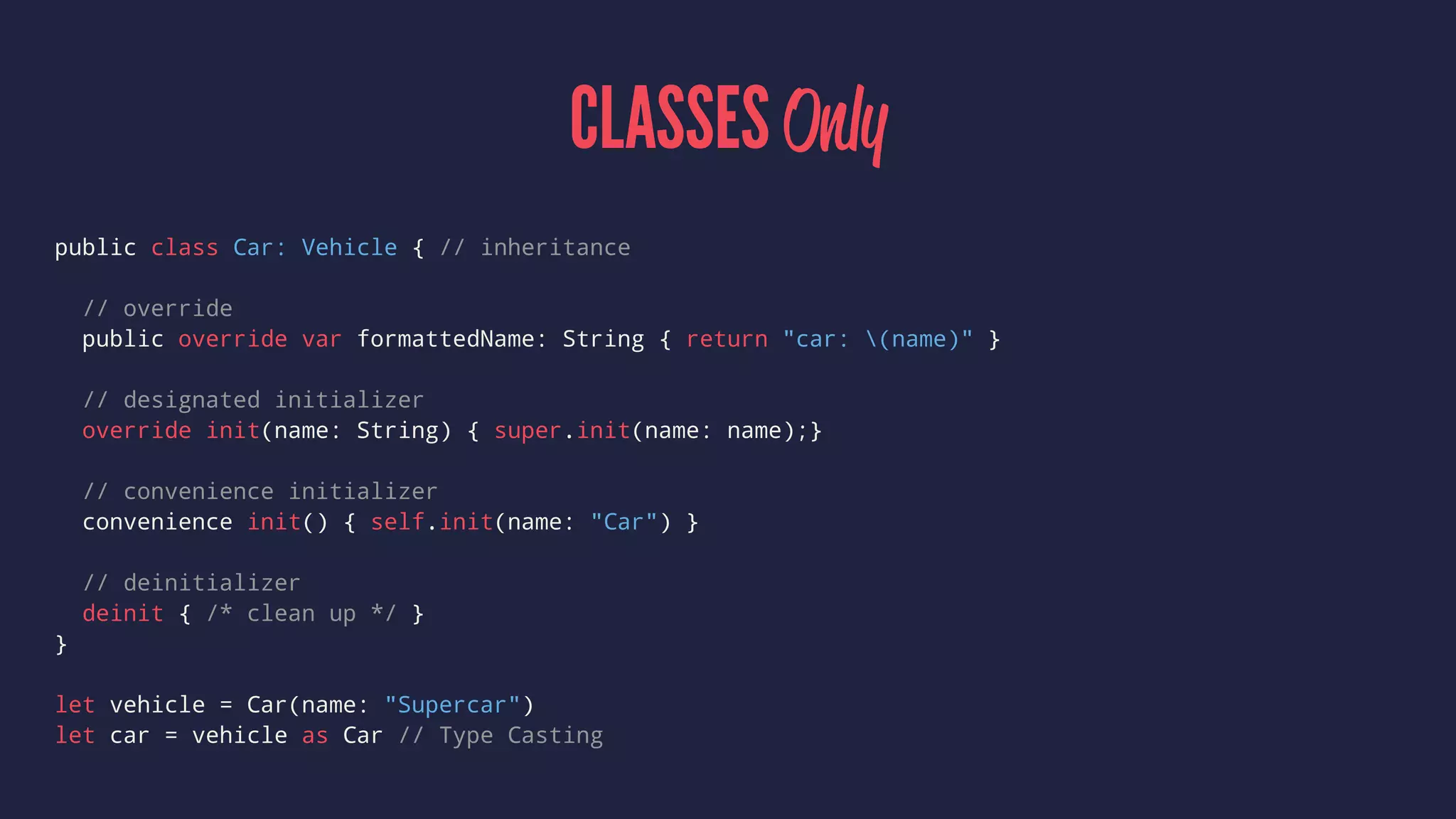 CLASSES Only 
public class Car: Vehicle { // inheritance 
// override 
public override var formattedName: String { return "car: (name)" } 
// designated initializer 
override init(name: String) { super.init(name: name);} 
// convenience initializer 
convenience init() { self.init(name: "Car") } 
// deinitializer 
deinit { /* clean up */ } 
} 
let vehicle = Car(name: "Supercar") 
let car = vehicle as Car // Type Casting 
 
