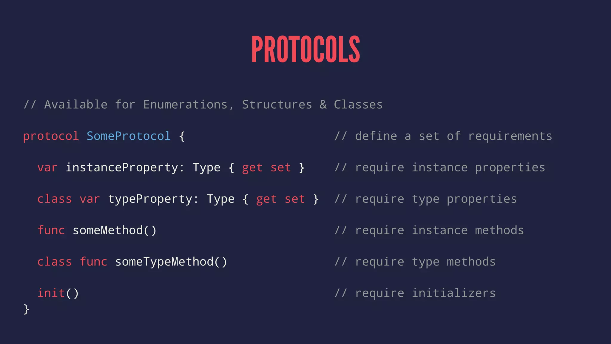 PROTOCOLS 
// Available for Enumerations, Structures & Classes 
protocol SomeProtocol { // define a set of requirements 
var instanceProperty: Type { get set } // require instance properties 
class var typeProperty: Type { get set } // require type properties 
func someMethod() // require instance methods 
class func someTypeMethod() // require type methods 
init() // require initializers 
} 
 
