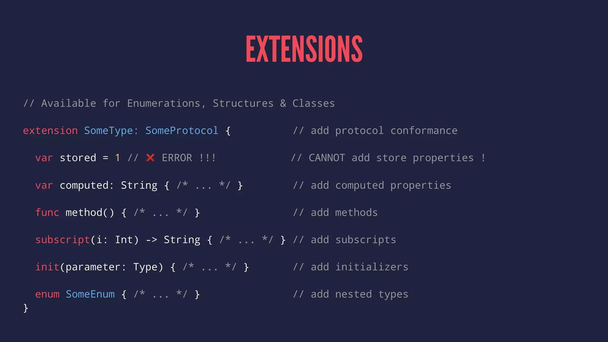 EXTENSIONS 
// Available for Enumerations, Structures & Classes 
extension SomeType: SomeProtocol { // add protocol conformance 
var stored = 1 // ❌ ERROR !!! // CANNOT add store properties ! 
var computed: String { /* ... */ } // add computed properties 
func method() { /* ... */ } // add methods 
subscript(i: Int) -> String { /* ... */ } // add subscripts 
init(parameter: Type) { /* ... */ } // add initializers 
enum SomeEnum { /* ... */ } // add nested types 
} 
 