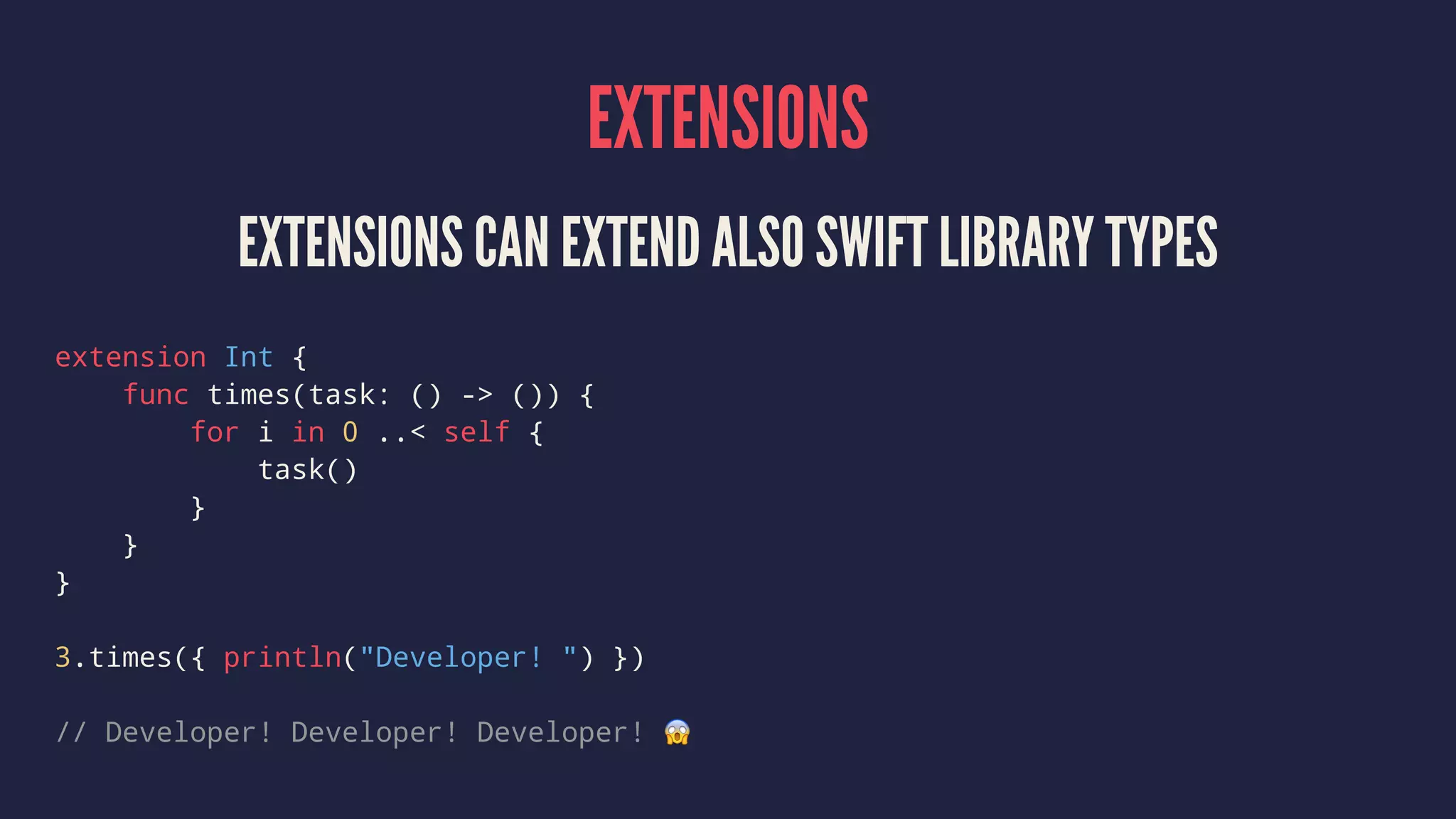 EXTENSIONS 
EXTENSIONS CAN EXTEND ALSO SWIFT LIBRARY TYPES 
extension Int { 
func times(task: () -> ()) { 
for i in 0 ..< self { 
task() 
} 
} 
} 
3.times({ println("Developer! ") }) 
// Developer! Developer! Developer! ! 
 