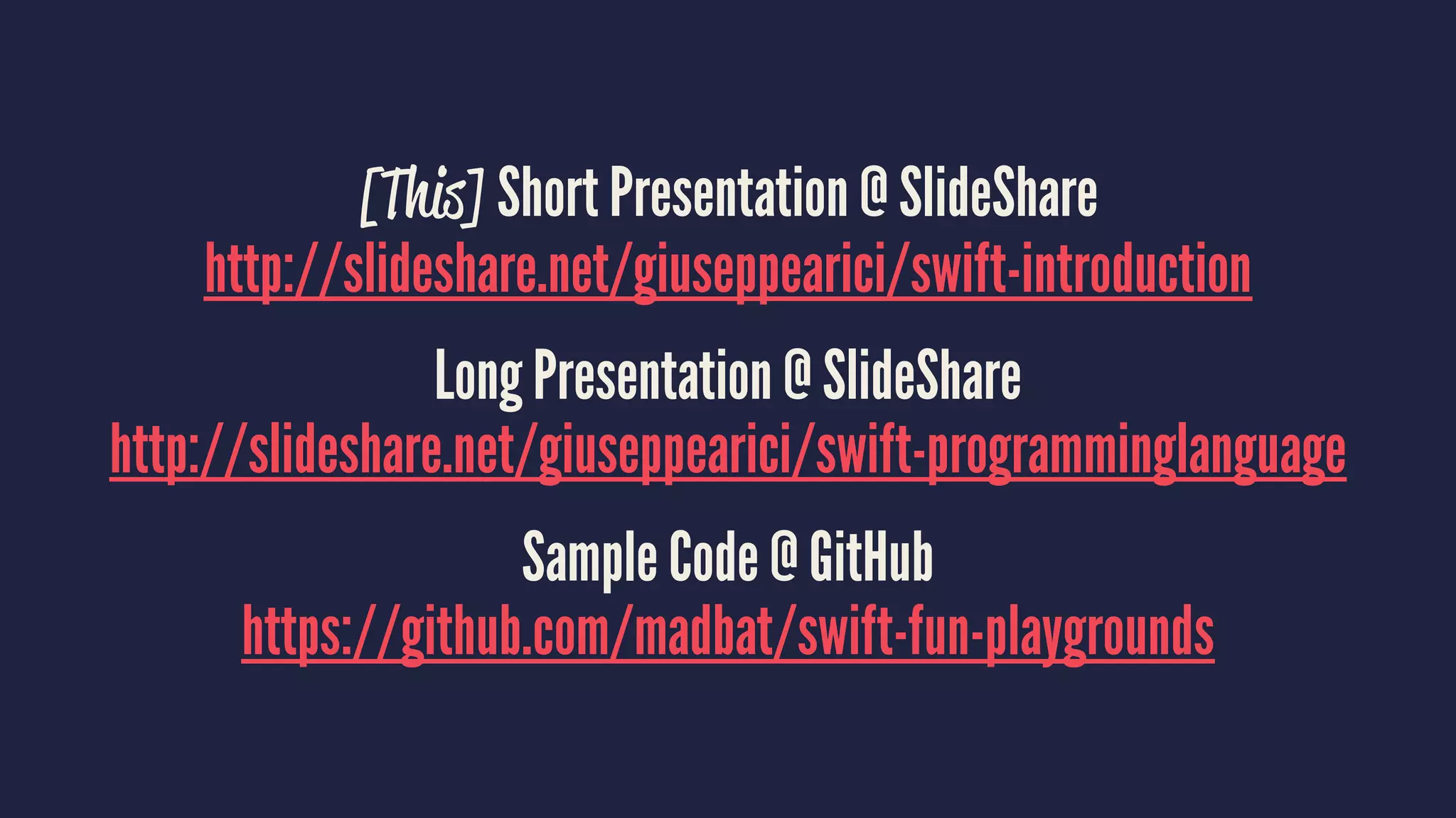 [This] Short Presentation @ SlideShare 
http://slideshare.net/giuseppearici/swift-introduction 
Long Presentation @ SlideShare 
http://slideshare.net/giuseppearici/swift-programminglanguage 
Sample Code @ GitHub 
https://github.com/madbat/swift-fun-playgrounds 
 