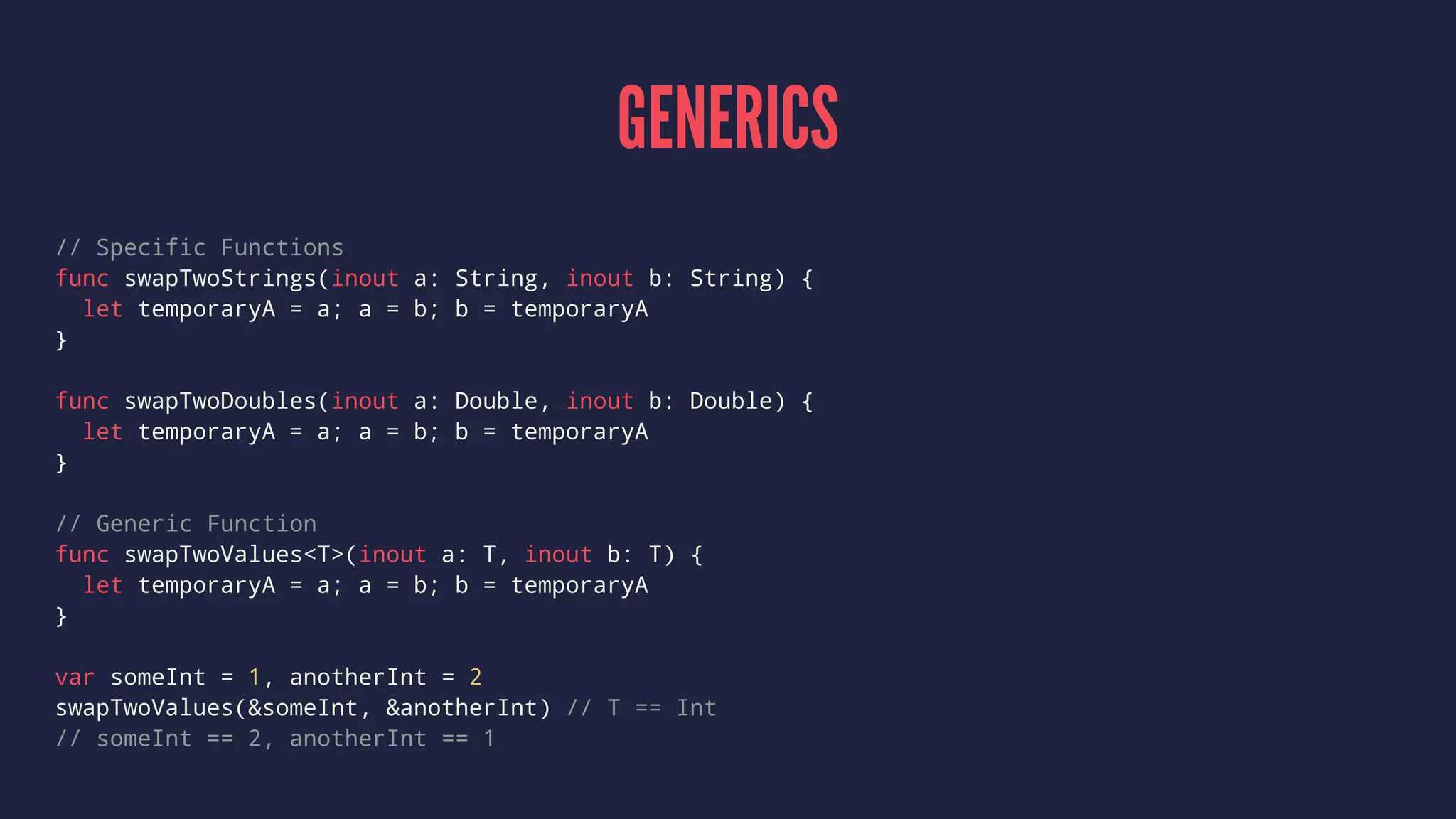 GENERICS 
// Specific Functions 
func swapTwoStrings(inout a: String, inout b: String) { 
let temporaryA = a; a = b; b = temporaryA 
} 
func swapTwoDoubles(inout a: Double, inout b: Double) { 
let temporaryA = a; a = b; b = temporaryA 
} 
// Generic Function 
func swapTwoValues<T>(inout a: T, inout b: T) { 
let temporaryA = a; a = b; b = temporaryA 
} 
var someInt = 1, anotherInt = 2 
swapTwoValues(&someInt, &anotherInt) // T == Int 
// someInt == 2, anotherInt == 1 
 