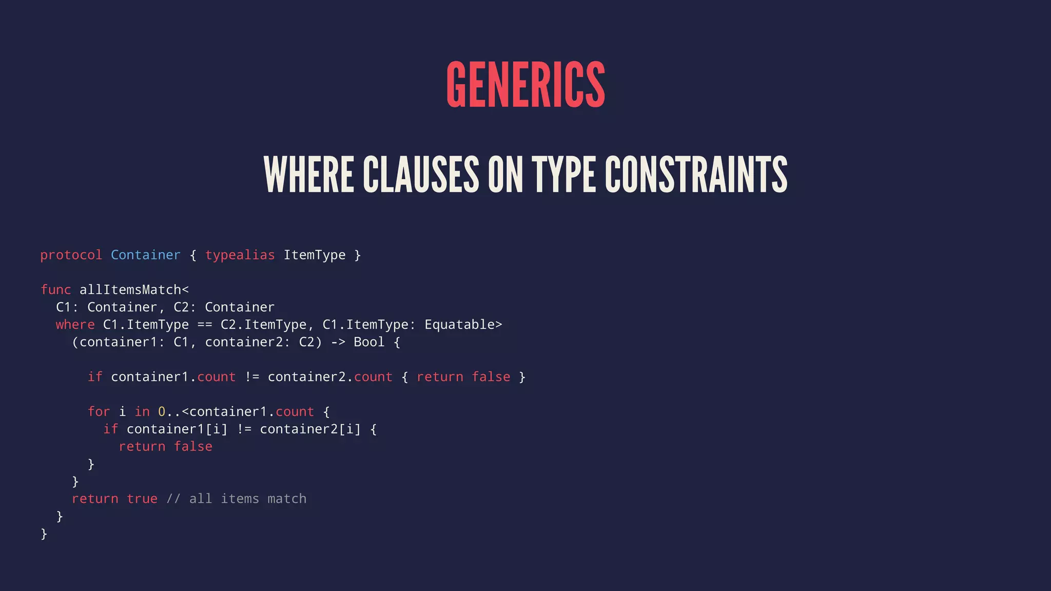 GENERICS 
WHERE CLAUSES ON TYPE CONSTRAINTS 
protocol Container { typealias ItemType } 
func allItemsMatch< 
C1: Container, C2: Container 
where C1.ItemType == C2.ItemType, C1.ItemType: Equatable> 
(container1: C1, container2: C2) -> Bool { 
if container1.count != container2.count { return false } 
for i in 0..<container1.count { 
if container1[i] != container2[i] { 
return false 
} 
} 
return true // all items match 
} 
} 
 