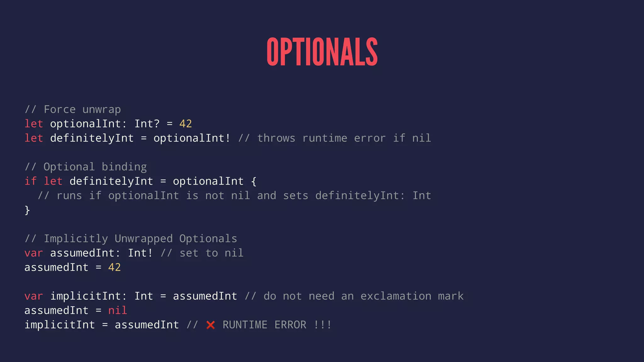 OPTIONALS 
// Force unwrap 
let optionalInt: Int? = 42 
let definitelyInt = optionalInt! // throws runtime error if nil 
// Optional binding 
if let definitelyInt = optionalInt { 
// runs if optionalInt is not nil and sets definitelyInt: Int 
} 
// Implicitly Unwrapped Optionals 
var assumedInt: Int! // set to nil 
assumedInt = 42 
var implicitInt: Int = assumedInt // do not need an exclamation mark 
assumedInt = nil 
implicitInt = assumedInt // ❌ RUNTIME ERROR !!! 
 