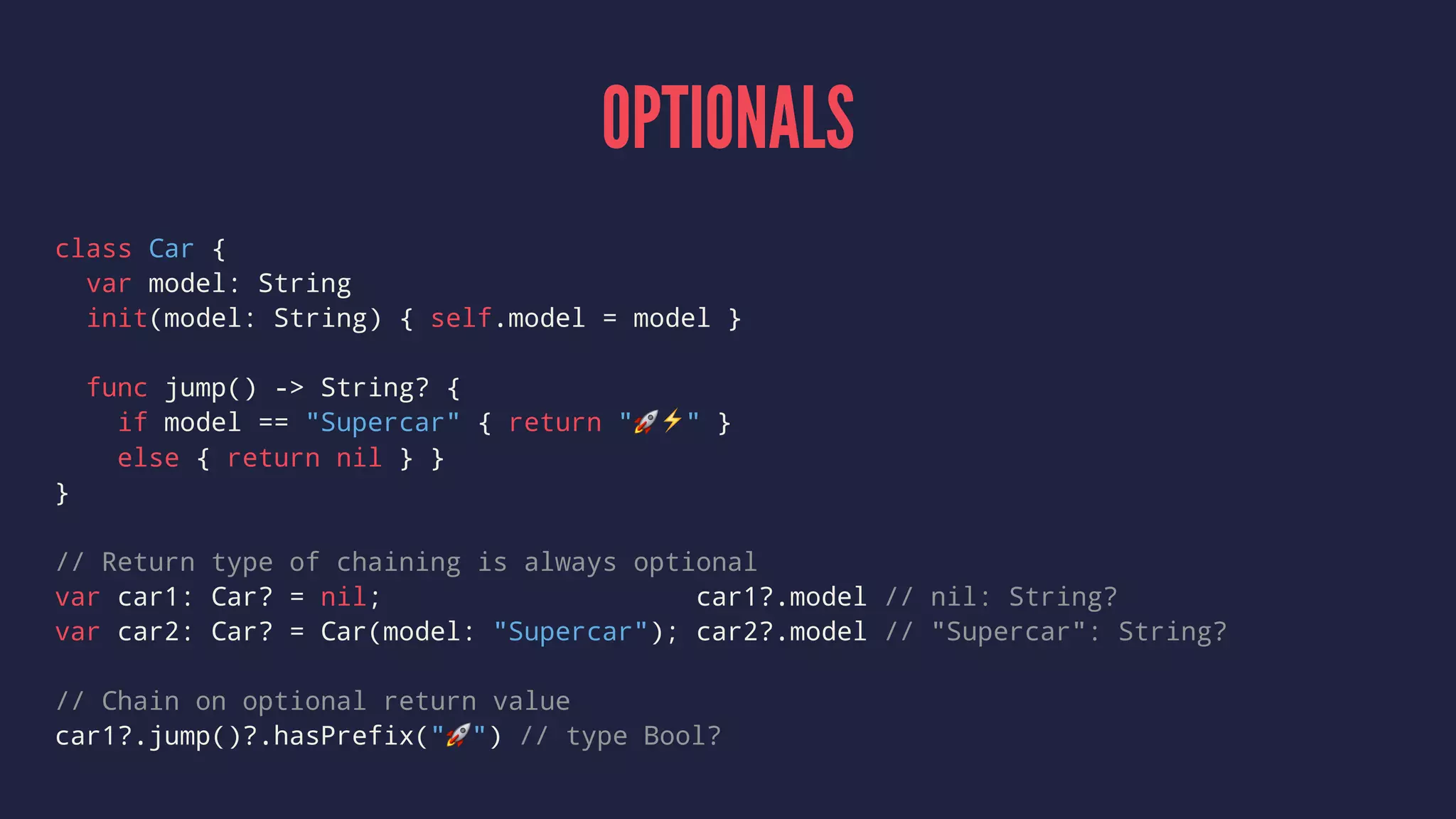 OPTIONALS 
class Car { 
var model: String 
init(model: String) { self.model = model } 
func jump() -> String? { 
if model == "Supercar" { return "!⚡️" } 
else { return nil } } 
} 
// Return type of chaining is always optional 
var car1: Car? = nil; car1?.model // nil: String? 
var car2: Car? = Car(model: "Supercar"); car2?.model // "Supercar": String? 
// Chain on optional return value 
car1?.jump()?.hasPrefix("!") // type Bool? 
 
