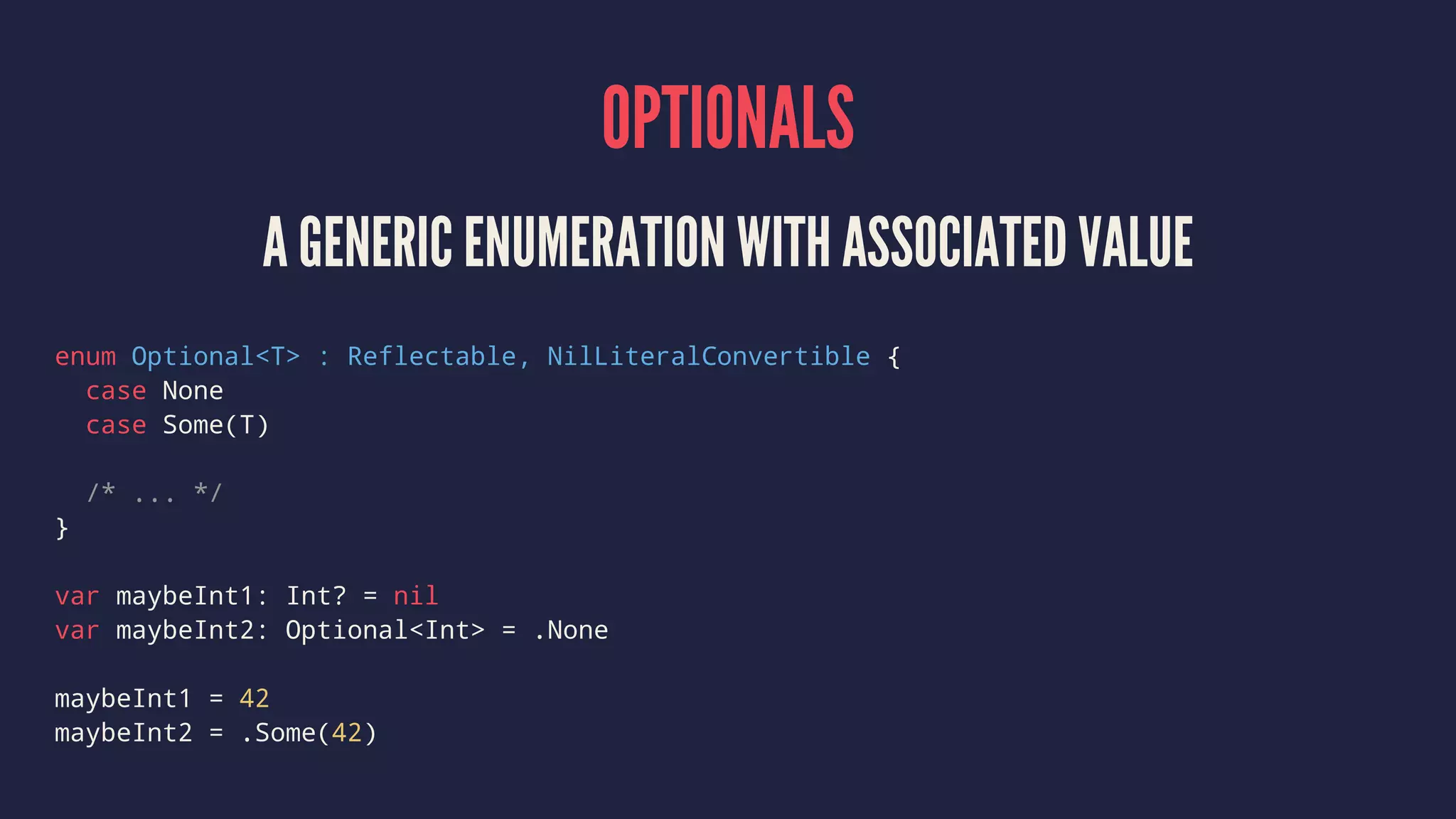 OPTIONALS 
A GENERIC ENUMERATION WITH ASSOCIATED VALUE 
enum Optional<T> : Reflectable, NilLiteralConvertible { 
case None 
case Some(T) 
/* ... */ 
} 
var maybeInt1: Int? = nil 
var maybeInt2: Optional<Int> = .None 
maybeInt1 = 42 
maybeInt2 = .Some(42) 
 