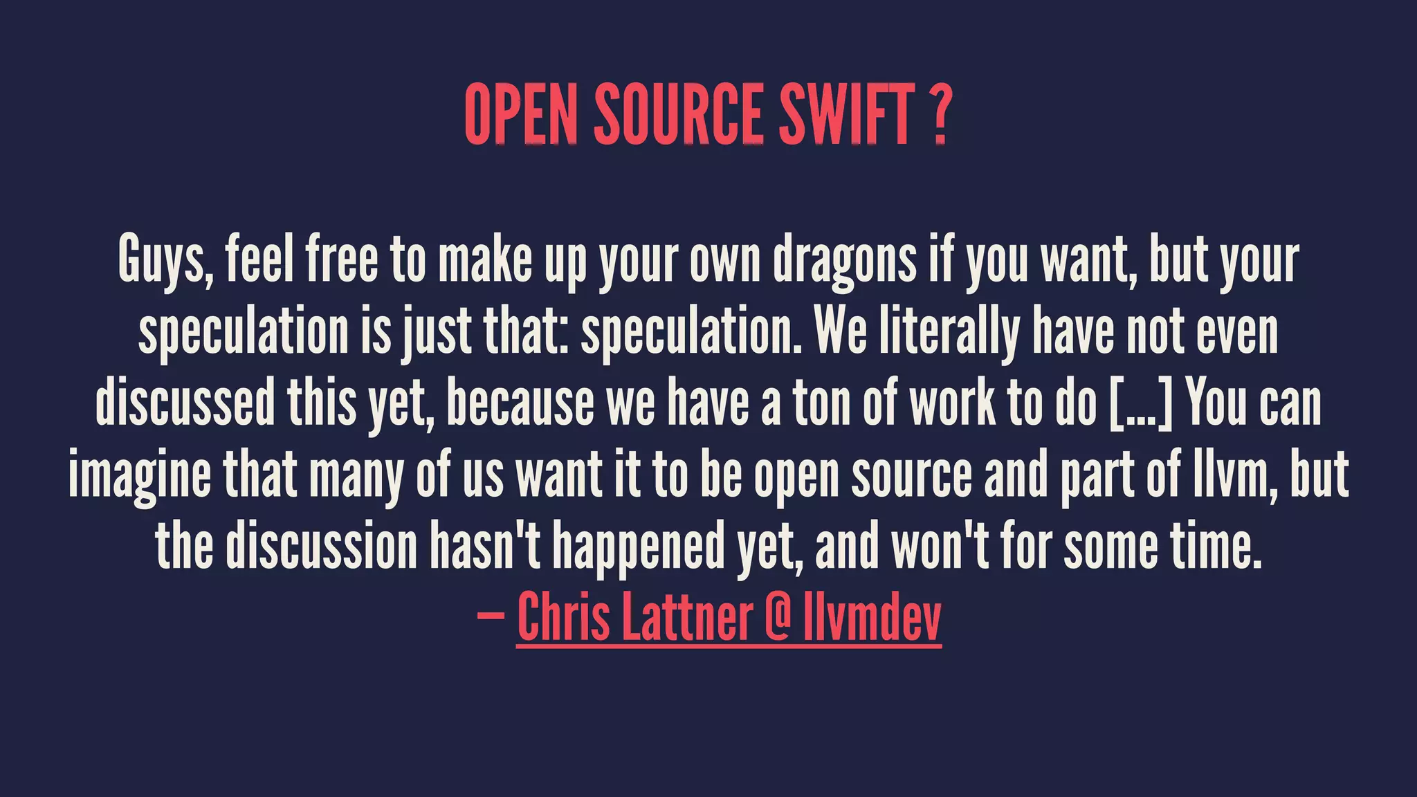OPEN SOURCE SWIFT ? 
Guys, feel free to make up your own dragons if you want, but your 
speculation is just that: speculation. We literally have not even 
discussed this yet, because we have a ton of work to do [...] You can 
imagine that many of us want it to be open source and part of llvm, but 
the discussion hasn't happened yet, and won't for some time. 
— Chris Lattner @ llvmdev 
 
