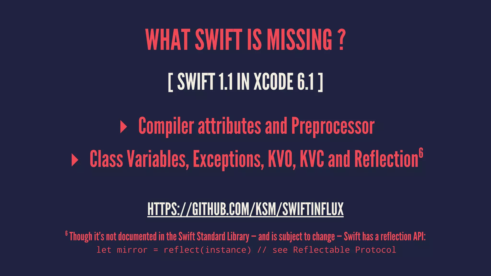WHAT SWIFT IS MISSING ? 
[ SWIFT 1.1 IN XCODE 6.1 ] 
▸ Compiler attributes and Preprocessor 
▸ Class Variables, Exceptions, KVO, KVC and Reflection6 
HTTPS://GITHUB.COM/KSM/SWIFTINFLUX 
6 Though it’s not documented in the Swift Standard Library — and is subject to change — Swift has a reflection API: 
let mirror = reflect(instance) // see Reflectable Protocol 
 