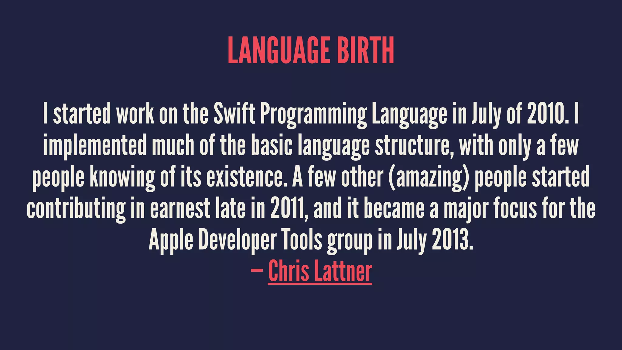 LANGUAGE BIRTH 
I started work on the Swift Programming Language in July of 2010. I 
implemented much of the basic language structure, with only a few 
people knowing of its existence. A few other (amazing) people started 
contributing in earnest late in 2011, and it became a major focus for the 
Apple Developer Tools group in July 2013. 
— Chris Lattner 
 