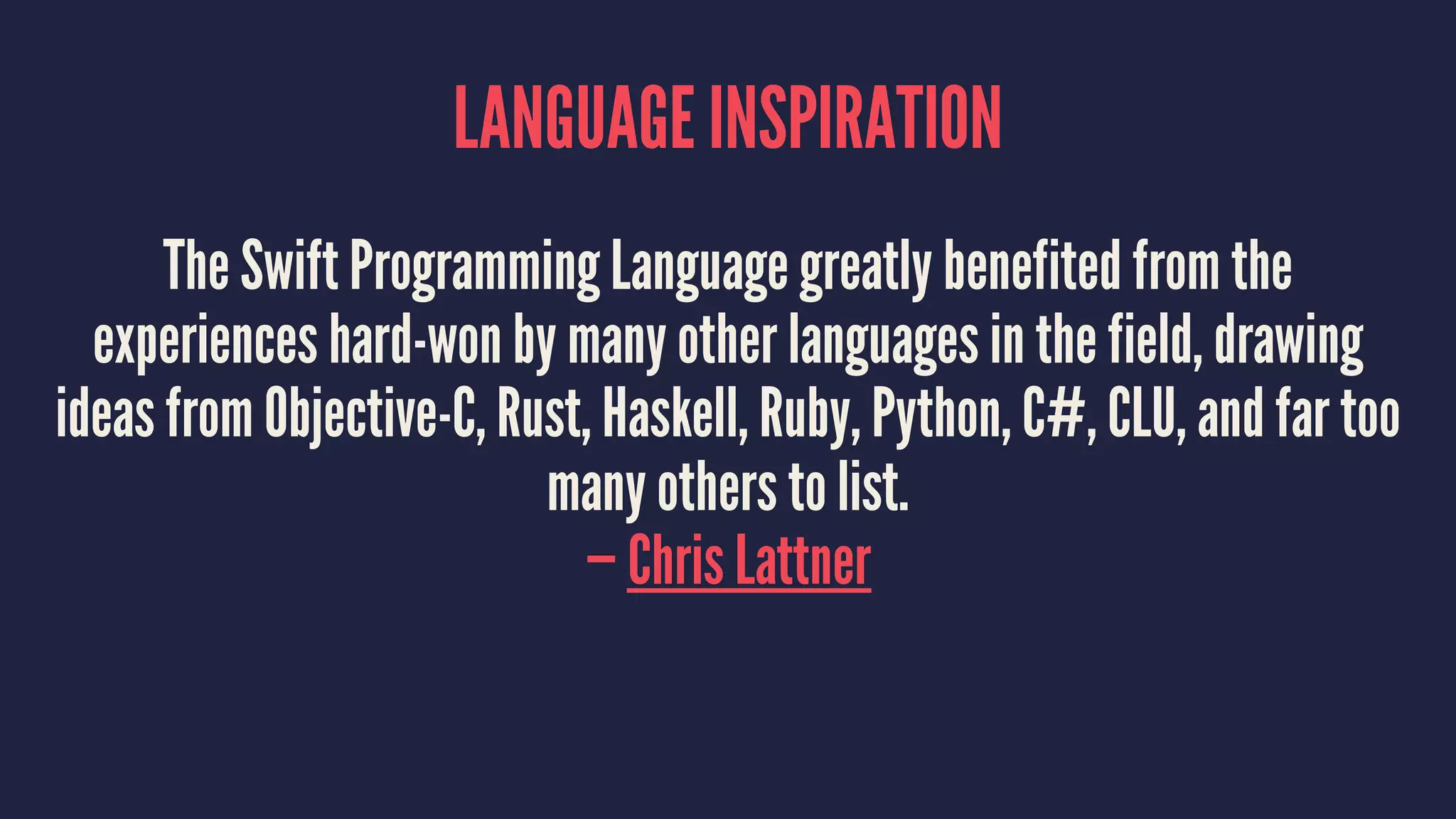 LANGUAGE INSPIRATION 
The Swift Programming Language greatly benefited from the 
experiences hard-won by many other languages in the field, drawing 
ideas from Objective-C, Rust, Haskell, Ruby, Python, C#, CLU, and far too 
many others to list. 
— Chris Lattner 
 