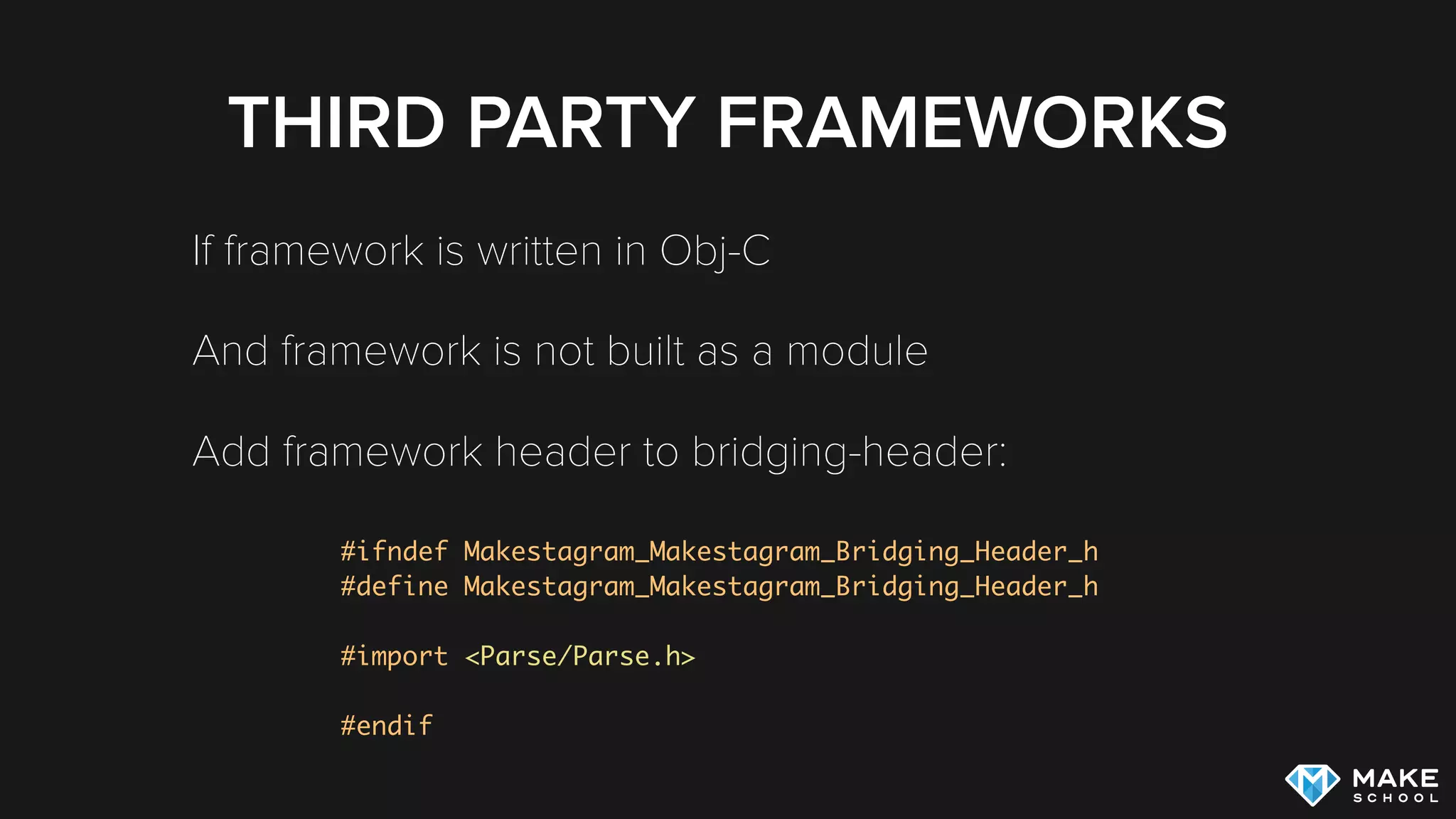 THIRD PARTY FRAMEWORKS
If framework is written in Obj-C
And framework is not built as a module
Add framework header to bridging-header:
#ifndef Makestagram_Makestagram_Bridging_Header_h
#define Makestagram_Makestagram_Bridging_Header_h
#import <Parse/Parse.h>
#endif
 
