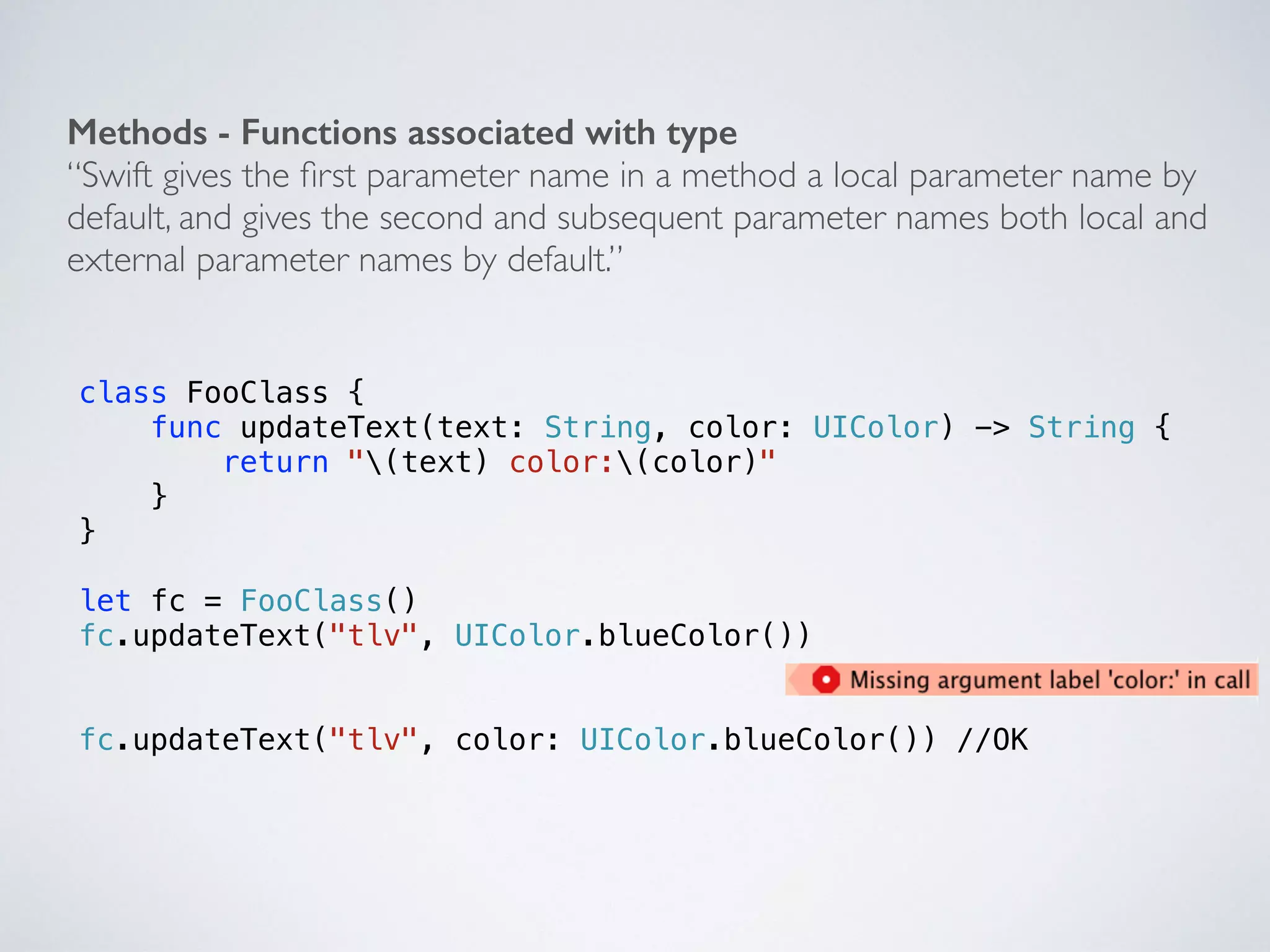 ! 
Methods - Functions associated with type 
“Swift gives the first parameter name in a method a local parameter name by 
default, and gives the second and subsequent parameter names both local and 
external parameter names by default.” 
class FooClass { 
func updateText(text: String, color: UIColor) -> String { 
return "(text) color:(color)" 
} 
} 
! 
let fc = FooClass() 
fc.updateText("tlv", UIColor.blueColor()) 
! 
! 
fc.updateText("tlv", color: UIColor.blueColor()) //OK 
 