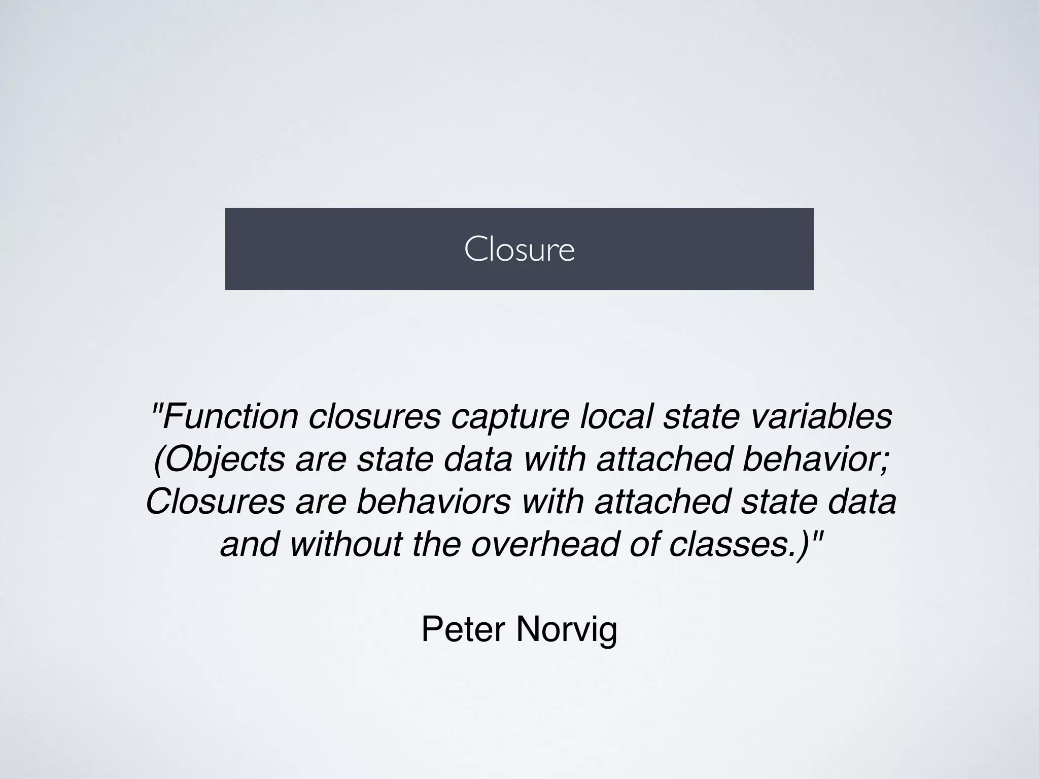 Closure 
"Function closures capture local state variables! 
(Objects are state data with attached behavior;! 
Closures are behaviors with attached state data! 
and without the overhead of classes.)"! 
! 
Peter Norvig 
 
