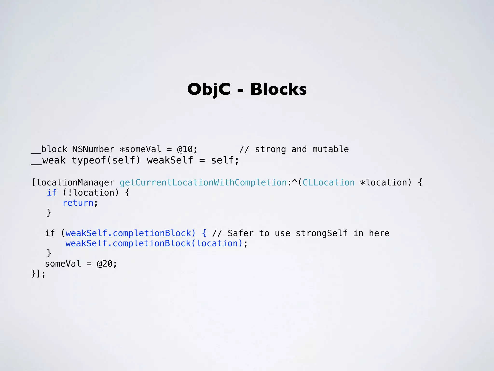 ObjC - Blocks 
__block NSNumber *someVal = @10; // strong and mutable 
__weak typeof(self) weakSelf = self; 
! 
[locationManager getCurrentLocationWithCompletion:^(CLLocation *location) { 
if (!location) { 
return; 
} 
! 
if (weakSelf.completionBlock) { // Safer to use strongSelf in here 
weakSelf.completionBlock(location); 
} 
someVal = @20; 
}]; 
! 
 