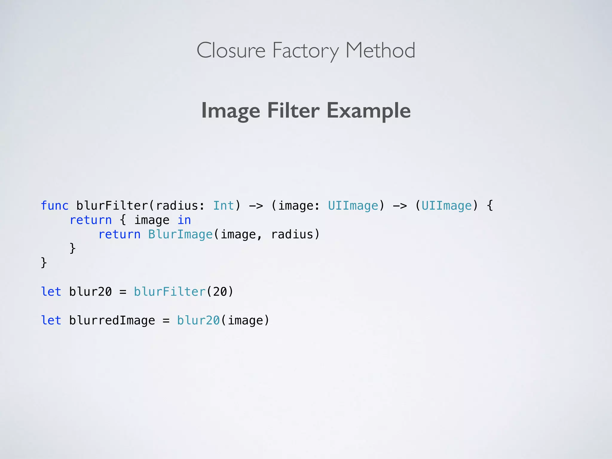 Closure Factory Method 
Image Filter Example 
func blurFilter(radius: Int) -> (image: UIImage) -> (UIImage) { 
return { image in 
return BlurImage(image, radius) 
} 
} 
! 
let blur20 = blurFilter(20) 
! 
let blurredImage = blur20(image) 
 
