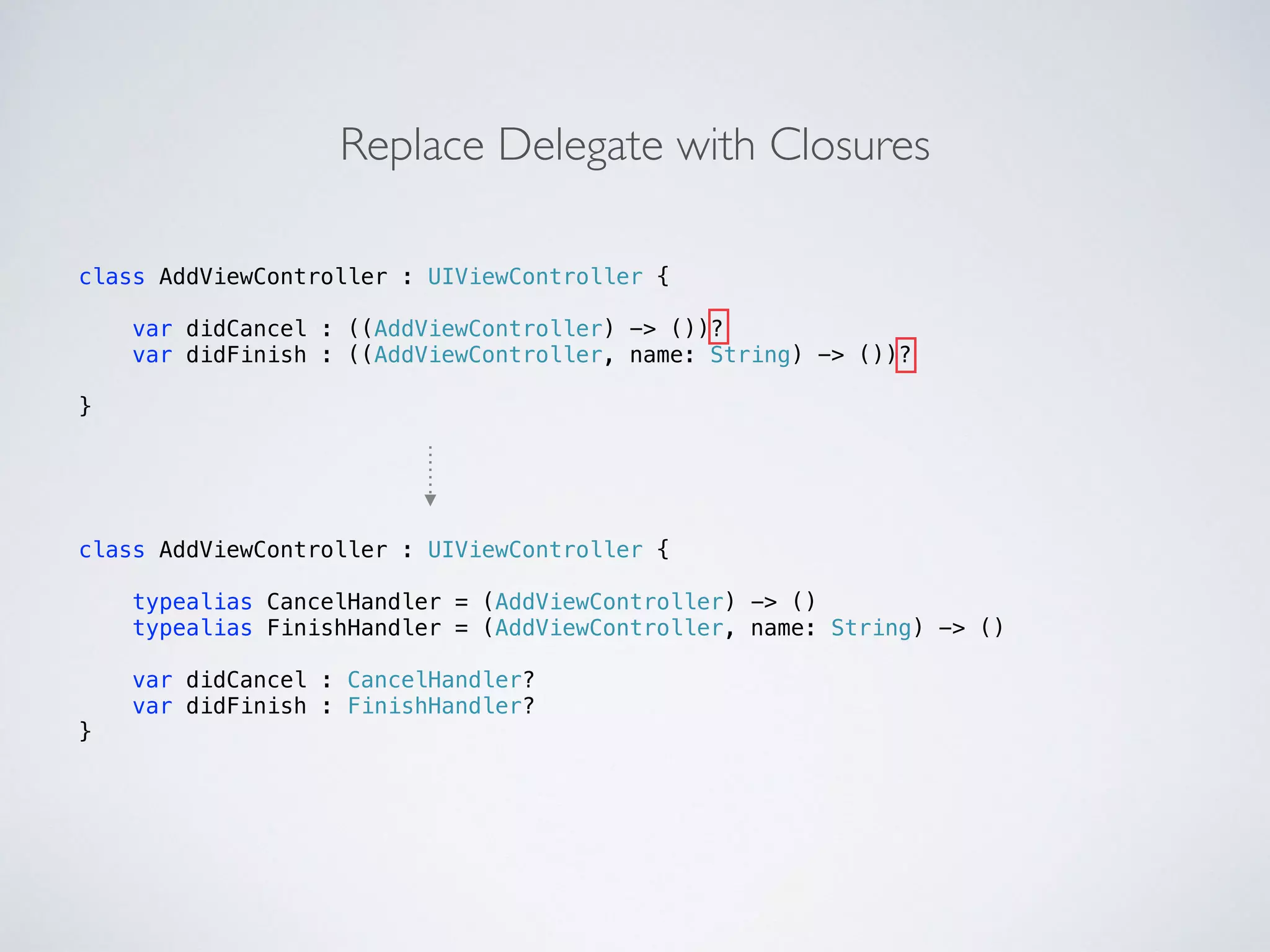 class AddViewController : UIViewController { 
var didCancel : ((AddViewController) -> ())? 
var didFinish : ((AddViewController, name: String) -> ())? 
} 
class AddViewController : UIViewController { 
typealias CancelHandler = (AddViewController) -> () 
typealias FinishHandler = (AddViewController, name: String) -> () 
var didCancel : CancelHandler? 
var didFinish : FinishHandler? 
} 
Replace Delegate with Closures 
 