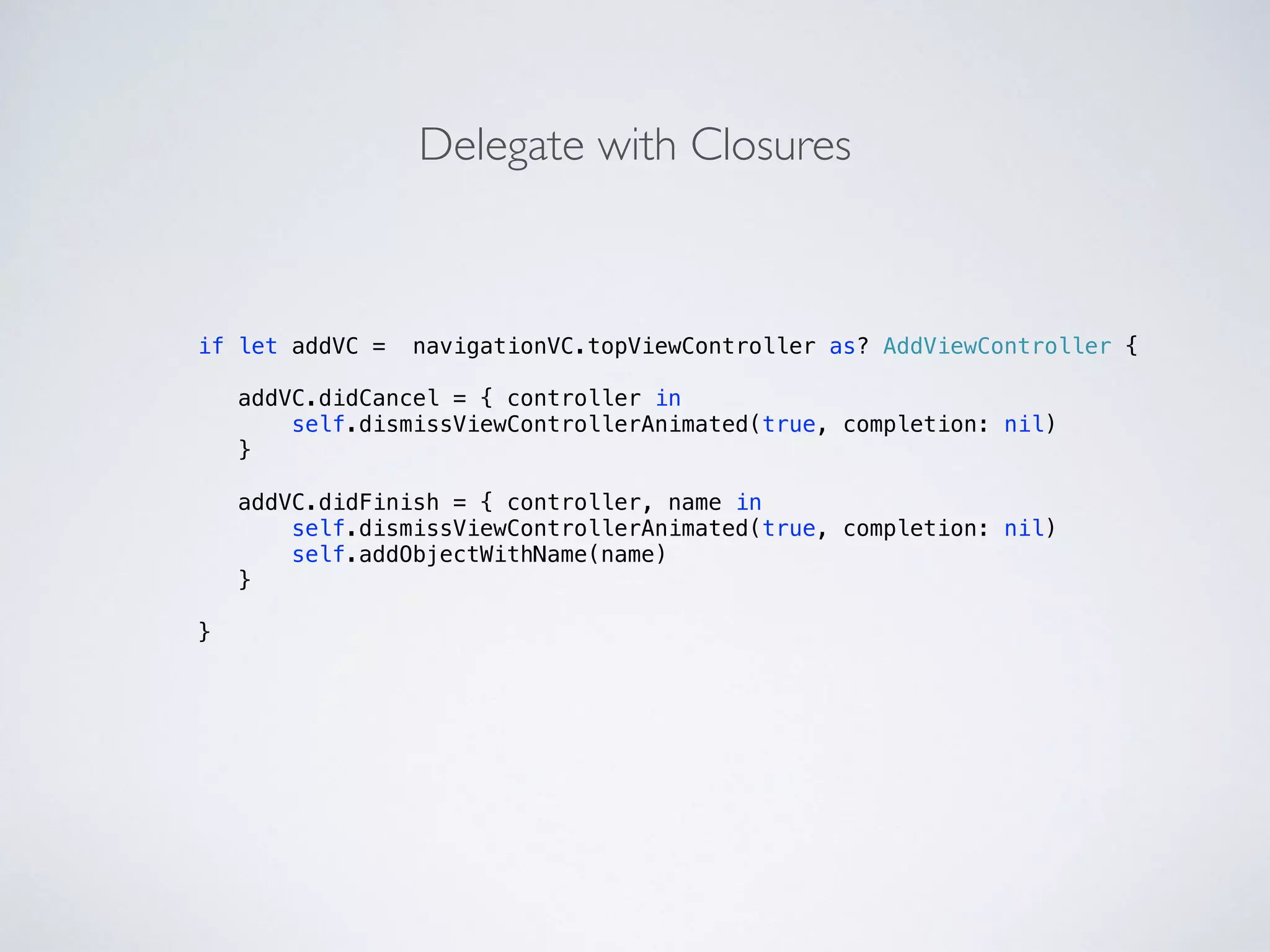 if let addVC = navigationVC.topViewController as? AddViewController { 
! 
addVC.didCancel = { controller in 
self.dismissViewControllerAnimated(true, completion: nil) 
} 
addVC.didFinish = { controller, name in 
self.dismissViewControllerAnimated(true, completion: nil) 
self.addObjectWithName(name) 
} 
} 
Delegate with Closures 
 