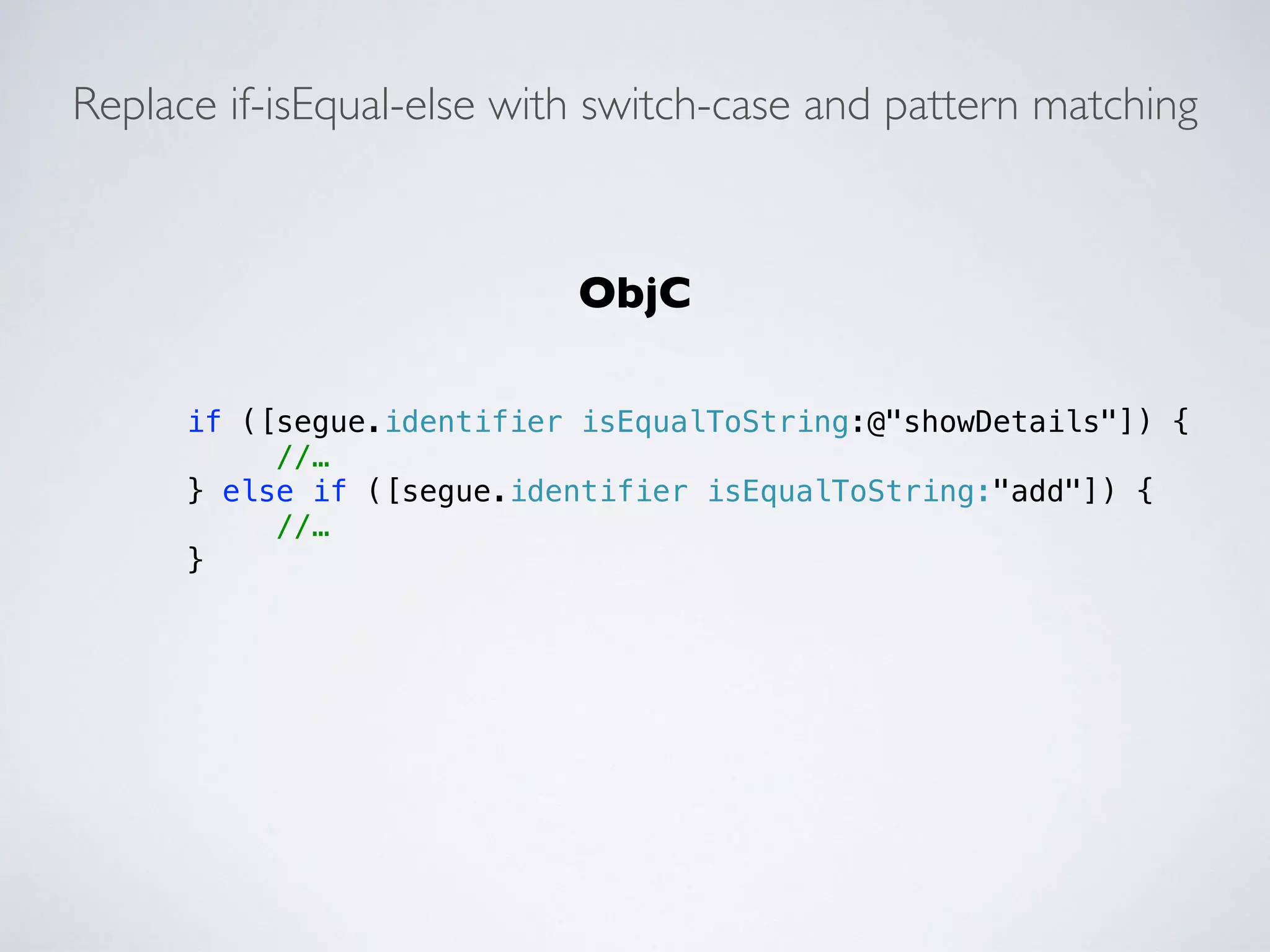 Replace if-isEqual-else with switch-case and pattern matching 
if ([segue.identifier isEqualToString:@"showDetails"]) { 
//… 
} else if ([segue.identifier isEqualToString:"add"]) { 
//… 
} 
ObjC 
 
