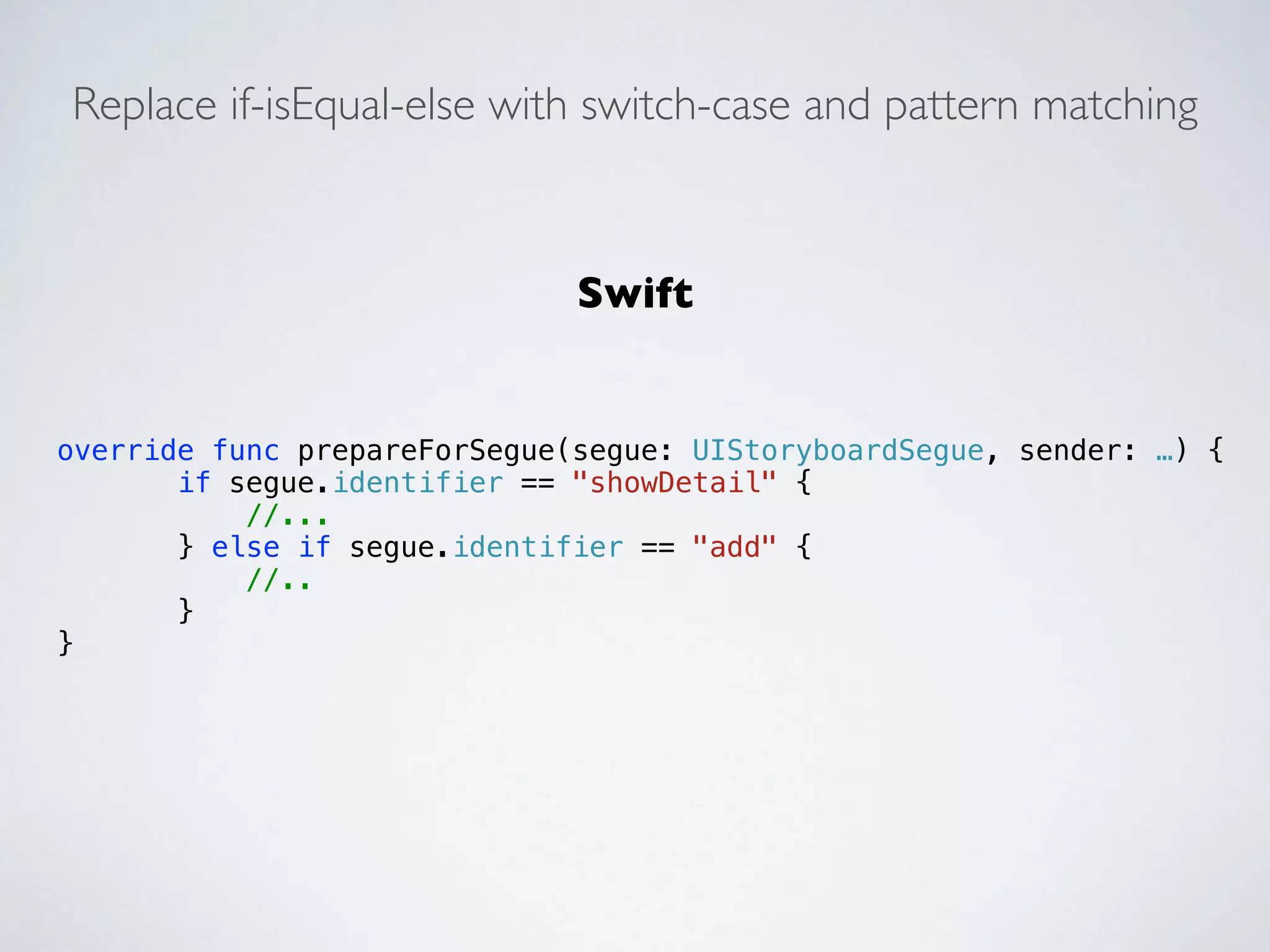 Replace if-isEqual-else with switch-case and pattern matching 
override func prepareForSegue(segue: UIStoryboardSegue, sender: …) { 
if segue.identifier == "showDetail" { 
//... 
} else if segue.identifier == "add" { 
//.. 
} 
} 
Swift 
 